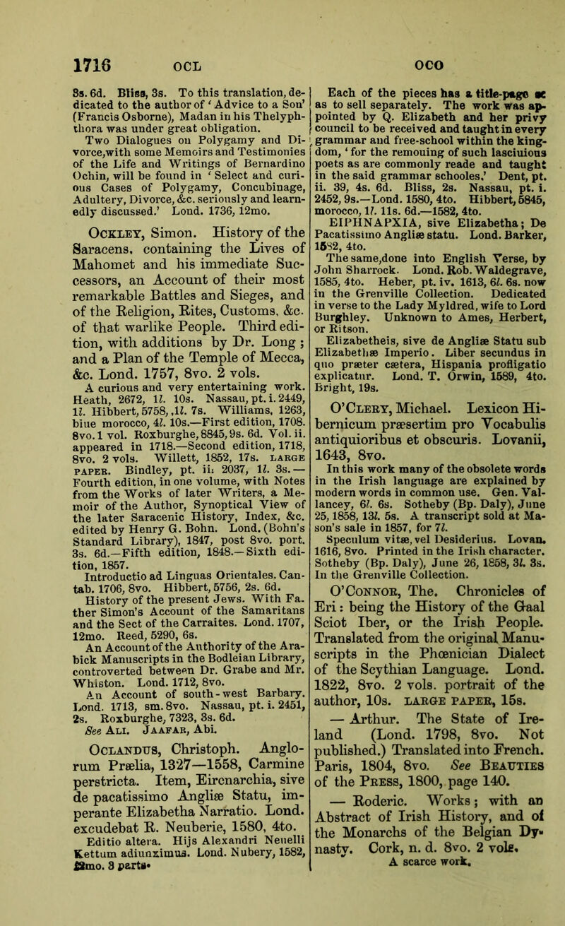 8s. 6d. Bliss, 3s. To this translation, de- dicated to the author of ‘Advice to a Son’ (Francis Osborne), Madan in his Thelyph- thora was under great obligation. Two Dialogues ou Polygamy and Di- \ vorce,with some Memoirs and Testimonies of the Life and Writings of Bernardino Ochin, will be found in ‘ Select and curi- ous Cases of Polygamy, Concubinage, Adultery, Divorce, &c. seriously and learn- edly discussed.’ Lond. 1736, 12mo. Ockley, Simon. History of the Saracens, containing the Lives of Mahomet and his immediate Suc- cessors, an Account of their most remarkable Battles and Sieges, and of the Religion, Rites, Customs, &c. of that warlike People. Third edi- tion, with additions by Dr. Long ; and a Plan of the Temple of Mecca, &c. Lond. 1757, 8vo. 2 vols. A curious and very entertaining work. Heath, 2672, 11. 10s. Nassau, pt. i. 2449, 11. Hibbert, 5758, ,1Z. 7s. Williams, 1263, blue morocco, 4l.10s.—First edition, 1708. 8vo. lvol. Roxburghe,8845,9s. 6d. Vol.ii. appeared in 1718.—Second edition, 1718, 8vo. 2 vols. Willett, 1852, 17s. large paper. Bindley, pt. iii 2037, 1l. 3s.— Fourth edition, in one volume, with Notes from the Works of later Writers, a Me- moir of the Author, Synoptical View of the later Saracenic History, Index, &c. edited by Henry G. Bohn. Lond. (Bohn’s Standard Library), 1847, post 8vo. port. 3s. 6d.—Fifth edition, 1848—Sixth edi- tion, 1857. Introductio ad Linguas Orientales. Can- tab. 1706, 8vo. Hibbert, 5756, 2s. 6d. History of the present Jews. With Fa. ther Simon’s Account of the Samaritans and the Sect of the Carraites. Lond. 1707, 12mo. Reed, 5290, 6s. An Account of the Authority of the Ara- bick Manuscripts in the Bodleian Library, controverted between Dr. Grabe and Mr. Whiston. Lond. 1712, 8vo. An Account of south-west Barbary. Lond. 1713, sm.8vo. Nassau, pt. i. 2451, 2s. Roxburghe, 7323, 3s. 6d. See Ali. J a afar, Abi. Oclandtjs, Christoph. Anglo- rum Praha, 1327—1558, Carmine perstricta. Item, Eircnarchia, sive de pacatissimo Anglise Statu, im- perante Elizabetha Narratio. Lond. excudebat R. Neuberie, 1580, 4to. Editio altera. Hijs Alexandri Neuelli Kettum adiunximua. Lond. Nubery, 1582, £2mo. 3 parts* Each of the pieces has a title-page at as to sell separately. The work was ap- pointed by Q. Elizabeth and her privy council to be received and taught in every ' grammar and free-school within the king- dom, ‘ for the remouing of such lasciuious poets as are commonly reade and taught in the said grammar schooles.’ Dent, pt. ii. 39, 4s. 6d. Bliss, 2s. Nassau, pt. i. 2452,9s.—Lond. 1580, 4to. Hibbert, 5845, morocco, 1/. 11s. 6d.—1582, 4to. EIPHNAPXIA, sive Elizabetha; De Pacatissimo Angliee statu. Lond. Barker, 1582, 4to. The same,done into English Verse, by John Sharrock. Lond. Rob. Waldegrave, 1585, 4to. Heber, pt. iv. 1613, 61. 6s. now in the Grenville Collection. Dedicated in verse to the Lady Myldred, wife to Lord Burghley. Unknown to Ames, Herbert, or Ritson. Elizabetheis, sive de Angli® Statu sub Elizabeth® Imperio. Liber secundus in quo praeter csetera, Hispania profligatio explicatur. Lond. T. Orwin, 1589, 4to. Bright, 19s. O’Clery, Michael. Lexicon Hi- hernicum praesertim pro Vocabulis antiquioribus et obscuris. Lovanii, 1643, 8vo. In this work many of the obsolete words in the Irish language are explained by modern words in common use. Gen. Val- lancey, 6/. 6s. Sotheby (Bp. Daly), June 25,1858, 13Z. 5s. A transcript sold at Ma- son’s sale in 1857, for 71. Speculum vitae, vel Desiderius. Lovan. 1616, 8vo. Printed in the Irish character. Sotheby (Bp. Daly), June 26, 1858, 31. 3s. In the Grenville Collection. O’Connor, The. Chronicles of Eri: being the History of the Gaal Sciot Iber, or the Irish People. Translated from the original Manu- scripts in the Phoenician Dialect of the Scythian Language. Lond. 1822, 8vo. 2 vols. portrait of the author, 10s. large paper, 15s. — Arthur. The State of Ire- land (Lond. 1798, 8vo. Not published.) Translated into French. Paris, 1804, 8vo. See Beauties of the Press, 1800, page 140. — Roderic. Works ; with an Abstract of Irish History, and of the Monarchs of the Belgian Dy- nasty. Cork, n. d. 8vo. 2 vote. A scarce work.