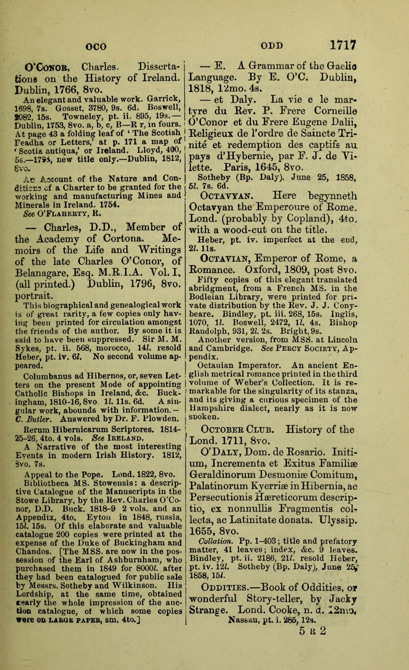 O’Conor, Charles. Disserta- tions on the History of Ireland. Dublin, 1766, 8vo. An elegant and valuable work. Garrick, 1698, 7s. G osset, 3780, 9s. 6d. Boswell, 8082, 15s. Towneley, pt. ii. 895, 19s.— Dublin, 1753, 8vo. a, b, c, B—R r, in fours. At page 43 a folding leaf of ‘ The Scotish Feadha or Letters,’ at p. 171 a map of ‘ Scotia antiqua,’ or Ireland. Lloyd, 400, 5s.—1794, new title only.—Dublin, 1812, 8vo. Ac Aosount of the Nature and Con- dition:- of a Charter to be granted for the working and manufacturing Mines and Minerals in Ireland. 1754. See O’Flaherty, R. — Charles, D.D., Member of the Academy of Cortona. Me- moirs of the Life and Writings of the late Charles O’Conor, of Belanagare, Esq. M.R.l.A. Yol. I, (all printed.) Dublin, 1796, 8vo. portrait. This biographical and genealogical work is of great rarity, a few copies only hav- ing been printed for circulation amongst the friends of the author. By some it is said to have been suppressed. Sir M. M. Sykes, pt. ii. 568, morocco, 141. resold Heber, pt. iv. 61. No second volume ap- peared. Columbanus ad Hibernos, or, seven Let- ters on the present Mode of appointing Catholic Bishops in Ireland, &c. Buck- ingham, 1810-16,8vo. 11.11s. 6d. A sin- gular work, abounds with information. — C. Butler. Answered by Dr. F. Plowden. Rerum Hibernicarum Scriptores. 1814- 25-26, 4to. 4 vols. See Ireland. A Narrative of the most interesting Events in modern Irish History. 1812, 3vo. 7s. Appeal to the Pope. Lend. 1822, 8vo. Bibliotheca MS. Stoweusis: a descrip- tive Catalogue of the Manuscripts in the Stowe Library, by the Rev. Charles O’Co- nor, D.D. Buck. 1818-9 2 vols. and an Appendix, 4to. Eyton in 1848, russia, 151. 15s. Of this elaborate and valuable catalogue 200 copies were printed at the expense of the Duke of Buckingham and Chandos. [The MSS. are now in the pos- session of the Earl of Ashburaham, who purchased them in 1849 for 80001. after they had been catalogued for public sale by Messrs. Sotheby and Wilkinson. His Lordship, at the same time, obtained tearly the whole impression of the auc- tion catalogue, of which some copies were on la roe paper, sm. 4to.] — E. A Grammar of the Gaelic Language. By E. O’C. Dublin, 1818, 12mo. 4s. — et Daly. La vie e le mar- tyre du Rev. P. Erere Corneille O’Conor et du Frere Eugene Dalii, Religieux de l'ordre de Saincte Tri- nite et redemption des captifs au. pays d’Hybernie, par E. J. de Yi- lette. Paris, 1645, 8vo. Sotheby (Bp. Daly), June 25, 1858, 51. 7s. 6d. Octayyan. Here begynneth Octavyan the Emperoure of Rome. Lond. (probably by Copland), 4to. with a wood-cut on the title. Heber, pt. iv. imperfect at the end, 21.11s. Octayian, Emperor of Rome, a Romance. Oxford, 1809, post 8vo. Fifty copies of this elegant translated abridgment, from a French MS. in the Bodleian Library, were printed for pri- vate distribution by the Rev. J. J. Cony- beare. Bindley, pt. iii. 268, 15s. Inglis, 1070, 11. Boswell, 2472, 11. 4s. Bishop Randolph, 931, 21. 2s. Bright, 9s. Another version, from MSS. at Lincoln and Cambridge. See Percy Society, Ap- pendix. Octauian Imperator. An ancient En- glish metrical romance printed in thethird volume of Weber’s Collection. It is re- markable for the singularity of its stanza, and its giving a curious specimen of the Hampshire dialect, nearly as it is now sDoken. October Club. History of the Lond. 1711, 8vo. O’Daly, Dom. de Rosario. Initi- um, Incrementa et Exitus Familiae Geraldinorum Desmoniae Comitum, Palatinorum Kyerriae in Hibernia, ac Persecutionis Haereticorum deserip- tio, ex nonnullis Fragmentis col- lecta, ac Latinitate donata. Ulyssip. 1655, 8vo. Collation. Pp. 1-403; title and prefatory matter, 41 leaves; index, &c. 9 leaves. Bindley, pt,. ii. 2186, 211. resold Heber, pt. iv. 122. Sotheby (Bp. Daly), June 25> 1858, 151. Oddities.—Book of Oddities, of wonderful Story-teller, by Jacky Strange. Lond. Cooke, n. d. I2mo< Nassau, pt. i. 285,12s. 5 li 2