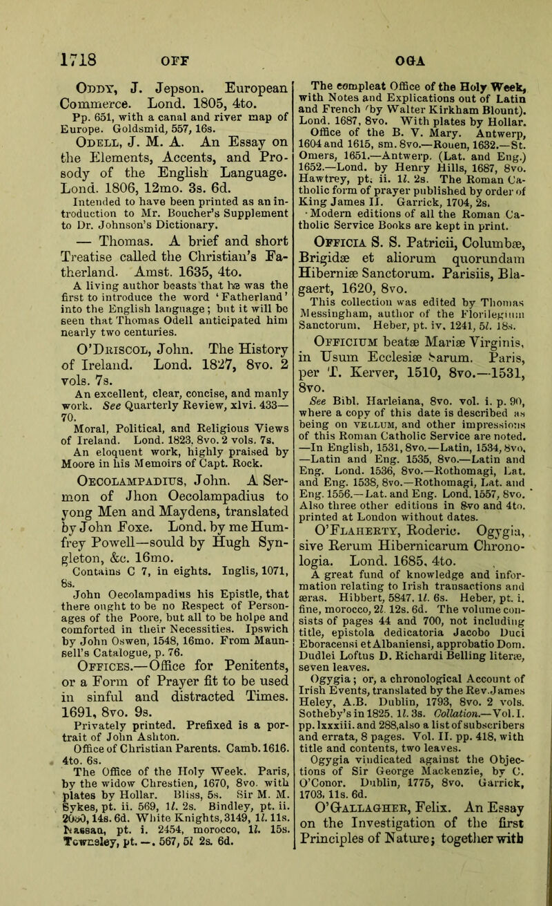 Oddy, J. Jepson. European Commerce. Lond. 1805, 4to. Pp. 651, with a canal and river map of Europe. Goldsmid, 557,16s. Odell, J. M. A. An Essay on the Elements, Accents, and Pro- sody of the English Language. Lond. 1806, 12mo. 3s. 6d. Intended to have been printed as an in- troduction to Mr. Boucher’s Supplement to Dr. Johnson’s Dictionary. — Thomas. A brief and short Treatise called the Christian’s Fa- therland. Amst. 1635, 4to. A living author boasts that he was the first to introduce the word ‘ Fatherland ’ into the English language; but it will he seen that Thomas Odell anticipated him nearly two centuries. O’Driscol, John. The History of Ireland. Lond. 1827, 8vo. 2 vols. 7s. An excellent, clear, concise, and manly work. See Quarterly Review, xlvi. 433— 70. Moral, Political, and Religious Views of Ireland. Lond. 1823, 8vo. 2 vols. 7s. An eloquent work, highly praised by Moore in his Memoirs of Capt. Rock. Oecolampadius, John. A Ser- mon of Jhon Oecolampadius to yong Men and Maydens, translated by John Foxe. Lond. by me Hum- frey Powell—sould by Hugh Syn- gleton, &c. 16mo. Contains C 7, in eights. Inglis, 1071, 8s. John Oecolampadius his Epistle, that there ought to be no Respect of Person- ages of the Poore, but all to be holpe and comforted in their Necessities. Ipswich by John Oswen, 1548, 16mo. From Maun- sell’s Catalogue, p. 76. Offices.—Office for Penitents, or a Form of Prayer fit to be used in sinful and distracted Times. 1691, 8vo. 9s. Privately printed. Prefixed is a por- trait of John Ashton. Office of Christian Parents. Camb. 1616. 4to. 6s. The Office of the Holy Week. Paris, by the widow Chrestien, 1670, 8vo. with plates by Hollar. Bliss, 5s. Sir M. M. Sykes, pt. ii. 569, 1Z. 2s. Bindley, pt. ii. 20o0,14s. 6d. White Knights,3149, 1Z. 11s. Nassau, pt. i. 2454, morocco, 1Z. 15s. Tcwnsley, pt. —. 567, 5Z 2s. 6d. The eompleat Office of the Holy Week, with Notes and Explications out of Latin and French ''by Walter Kirkham Blount). Lond. 1687 , 8vo. With plates by Hollar. Office of the B. V. Mary. Antwerp, 1604 and 1615, sm. 8vo.—Rouen, 1632.—St. Omers, 1651.—Antwerp. (Lat. and Eng.) 1652— Lond. by Henry Hills, 1687, 8vo. Haw trey, pt; ii. 1Z. 2s. The Roman Ca- tholic form of prayer published by order of King James II. Garrick, 1704, 2s. • Modem editions of all the Roman Ca- tholic Service Books are kept in print. Officia S. S. Patricii, Columbse, Brigidse et aliorum quorundam Hibernise Sanctorum. Parisiis, Bla- gaert, 1620, 8vo. This collection was edited by Thomas Messingham, author of the Florilegimn Sanctorum. Heber, pt. iv. 1241, 51. 18s. Officium beatae Mariae Virginia, in Usum Ecclesiae Sarum. Paris, per T. Kerver, 1510, 8vo.—1531, 8vo. See Bibl. Harleiana, 8vo. vol. i. p. 90, where a copy of this date is described as being on vellum, and other impressions of this Roman Catholic Service are noted. —In English, 1531,8vo.—Latin, 1534,8vo, —Latin and Eng. 1535, 8vo.—Latin and Eng. Lond. 1536, 8vo.—Rothomagi, Lat, and Eng. 1538, 8vo.—Rothomagi, Lat. and Eng. 1556.—Lat. and Eng. Lond. 1557, 8vo. Also three other editions in gvo and 4to. printed at London without dates. O’Flaherty, Koderio. Ogygia, sive Rerum Hibernicarum Chrono- logia. Lond. 1685, 4to. A great fund of knowledge and infor- mation relating to Irish transactions and seras. Hibbert, 5847,1Z. 6s. Heber, pt. i. fine, morocco, 2Z. 12s. 6d. The volume con- sists of pages 44 and 700, not including title, epistola dedicatoria Jacobo Duci Eboracensi et Albaniensi, approbatio Dom. Dudlei Loftus D. Richardi Belling literse, seven leaves. Ogygia; or, a chronological Account of Irish Events, translated by the Rev. James Heley, A.B. Dublin, 1793, 8vo. 2 vols. Sotheby’s in 1825. 1Z. 3s. Collation.—Vol. I. pp. lxxxiii.and 288,also a list of subscribers and errata, 8 pages. Vol. II. pp. 418, with title and contents, two leaves. Ogygia vindicated against the Objec- tions of Sir George Mackenzie, by C. O’Conor. Dublin, 1775, 8vo. Garrick, 1703, 11s. 6d. O’G-allagher, Felix. An Essay on the Investigation of the first Principles of Nature j together with