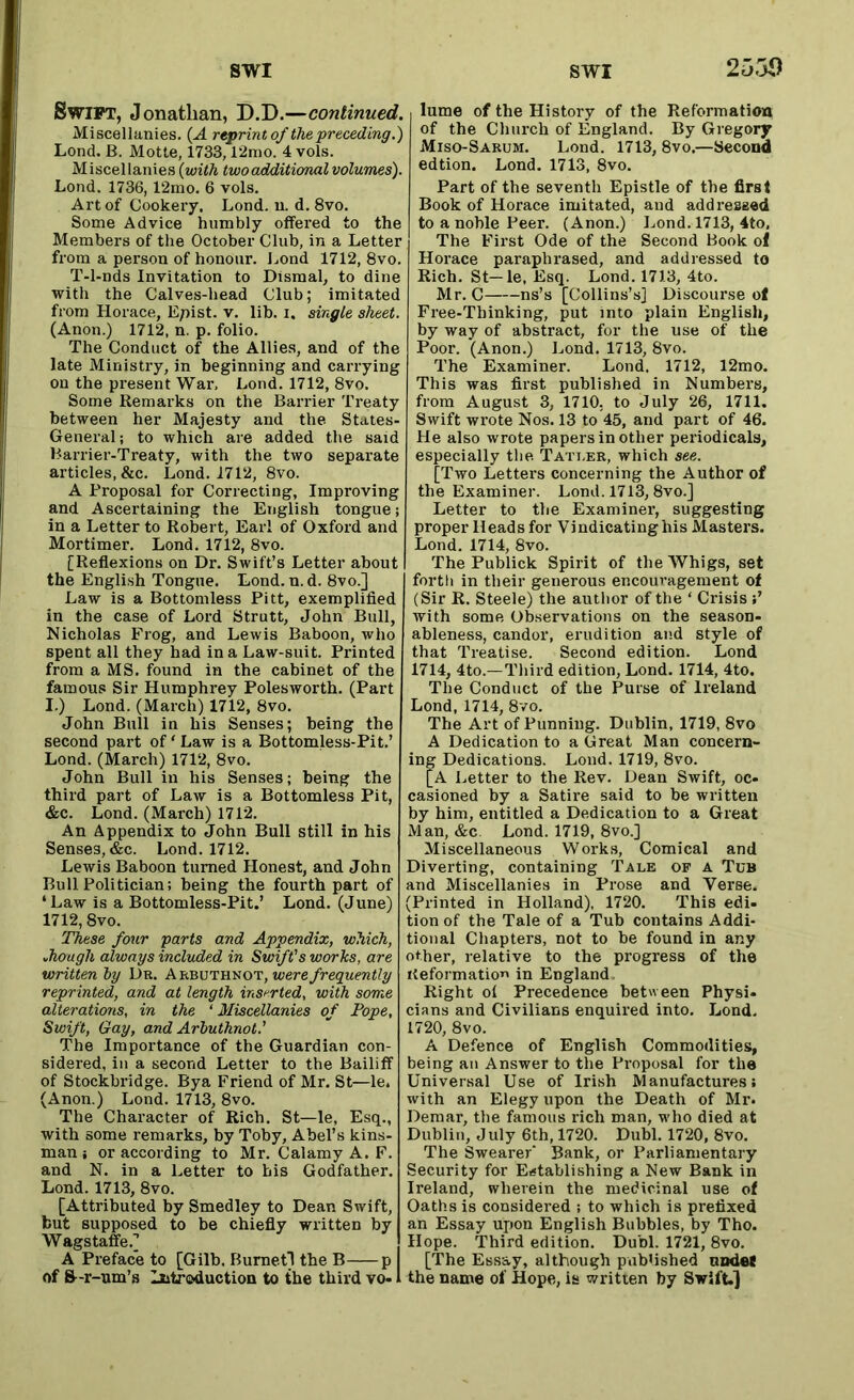 Swift, Jonathan, D.D.—continued. Miscellanies. (A reprint of the preceding.) Lond. B. Motte, 1733, l‘2mo. 4 vols. Miscellanies (with two additional volumes). Lond. 1736,12mo. 6 vols. Art of Cookery. Lond. u. d. 8vo. Some Advice humbly offered to the Members of the October Club, in a Letter from a person of honour. Lond 1712, 8vo. T-l-nds Invitation to Dismal, to dine with the Calves-liead Club; imitated from Horace, Epist. v. lib. i. single sheet. (Anon.) 1712, n. p. folio. The Conduct of the Allies, and of the late Ministry, in beginning and carrying on the pi’esent War, Lond. 1712, 8vo. Some Remarks on the Barrier Treaty between her Majesty and the States- General; to which are added the said Barrier-Treaty, with the two separate articles, &c. Lond. 1712, 8vo. A Proposal for Correcting, Improving and Ascertaining the English tongue; in a Letter to Robert, Earl of Oxford and Mortimer. Lond. 1712, 8vo. [Reflexions on Dr. Swift’s Letter about the English Tongue. Lond. n. d. 8vo.] Law is a Bottomless Pitt, exemplified in the case of Lord Strutt, John Bull, Nicholas Frog, and Lewis Baboon, who spent all they had in a Law-suit. Printed from a MS. found in the cabinet of the famous Sir Humphrey Polesworth. (Part I.) Lond. (March) 1712, 8vo. John Bull in his Senses; being the second part of ‘ Law is a Bottomless-Pit.’ Lond. (March) 1712, 8vo. John Bull in his Senses; being the third part of Law is a Bottomless Pit, &c. Lond. (March) 1712. An Appendix to John Bull still in his Senses, &c. Lond. 1712. Lewis Baboon turned Honest, and John Bull Politician; being the fourth part of ‘Law is a Bottomless-Pit.’ Lond. (June) 1712,8vo. These four parts and Appendix, which, though always included in Swift's works, are written by Dk. Arbuthnot, were frequently reprinted, and at length inserted, with some alterations, in the ‘Miscellanies of Pope, Swift, Gay, and Arbuthnot.' The Importance of the Guardian con- sidered, in a second Letter to the Bailiff of Stockbridge. Bya Friend of Mr. St—le. (Anon.) Lond. 1713, 8vo. The Character of Rich. St—le, Esq., with some remarks, by Toby, Abel’s kins- man ; or according to Mr. Calamy A. F. and N. in a Letter to his Godfather. Lond. 1713, 8vo. [Attributed by Smedley to Dean Swift, but supposed to be chiefly written by Wagstaffe.] A Preface to [Gilb. Burnet! the B p of 8-r-nm’s Introduction to the third vo-1 lume of the History of the Reformation of the Church of England. By Gregory Miso-Sarum. Lond. 1713, 8vo.—Second edtion. Lond. 1713, 8vo. Part of the seventh Epistle of the first Book of Horace imitated, and addressed to a noble Peer. (Anon.) Lond. 1713, 4to, The First Ode of the Second Book of Horace paraphrased, and addressed to Rich. St—le, Esq. Lond. 1713, 4to. Mr. C ns’s [Collins’s] Discourse of Free-Thinking, put into plain English, by way of abstract, for the use of the Poor. (Anon.) Lond. 1713, 8vo. The Examiner. Lond. 1712, 12mo. This was first published in Numbers, from August 3, 1710, to July 26, 1711. Swift wrote Nos. 13 to 45, and part of 46. He also wrote papers in other periodicals, especially the Tati.er, which see. [Two Letters concerning the Author of the Examiner. Lond. 1713,8vo.] Letter to the Examiner, suggesting proper Heads for Vindicating his Masters. Lond. 1714, 8vo. The Publick Spirit of the Whigs, set forth in their generous encouragement of (Sir R. Steele) the author of the ‘ Crisis with some Observations on the season- ableness, candor, erudition and style of that Treatise. Second edition. Lond 1714, 4to.—Third edition, Lond. 1714, 4to. The Conduct of the Purse of Ireland Lond, 1714, 8vo. The Art of Punning. Dublin, 1719, 8vo A Dedication to a Great Man concern- ing Dedications. Lond. 1719, 8vo. [A Letter to the Rev. Dean Swift, oc- casioned by a Satire said to be written by him, entitled a Dedication to a Great Man, &c Lond. 1719, 8vo.] Miscellaneous Works, Comical and Diverting, containing Tale of a Tub and Miscellanies in Prose and Verse. (Printed in Holland), 1720. This edi- tion of the Tale of a Tub contains Addi- tional Chapters, not to be found in any other, relative to the progress of the Reformatio in England Right oi Precedence between Physi- cians and Civilians enquired into. Lond. 1720, 8vo. A Defence of English Commodities, being an Answer to the Proposal for the Universal Use of Irish Manufactures; with an Elegy upon the Death of Mr. Demar, the famous rich man, who died at Dublin, July 6th, 1720. Dubl. 1720, 8vo. The Swearer' Bank, or Parliamentary Security for Establishing a New Bank in Ireland, wherein the medicinal use of Oaths is considered ; to which is prefixed an Essay upon English Bubbles, by Tho. Hope. Third edition. Dubl. 1721, 8vo. [The Essay, although published undee the name of Hope, is written by SwifL]