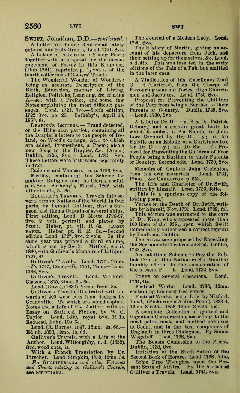 Swift, Jonathan, D.D.—continued. A Letter to a Young Gentleman lately entered into Holy Orders. Lond. 1721,8vo. A Letter of Advice to a Young Poet; together with a proposal for the encou- ragement of Poetry in this Kingdom. (Dub. 1721), reprinted p. 1, vol. i. of the fourth collection of Somers’ Tracts. The Wonderful Wonder of Wonders : being an accurate Description of the Birth, Education, manner of Living, Religion, Politicks, Learning, &c. of mine A—se; with a Preface, and some few Notes explaining the most difficult pas- sages. Lond. 1721, 8vo—Sixth edition, 1722 8vo. pp. 20. Sotheby’s, April 18, 1863, 6s. Drapier’s Letters. — Fraud detected, or the Hibernian patriot; containing all the Drapier’s letters to the people of Ire- land, on Wood’s coinage, &c.; to which are added, Prometheus, a Poem; also a new Soug to the Drapier, &c. (Anon.) Dublin, 1725, 8vo. — Lond. 1730, 8vo. These Letters were first issued separately in 1724. Cadenus and Vanessa, n. p. 1726, 8vo. Medley, containing his Scheme for making Religion and the Clergy useful, n. d. 8vo. Sotheby’s, March, 1862, with other tracts, 7s. 6d. Gulliver’s Travels. Travels into se- veral remote Nations of the World, in four parts, by Lemuel Gulliver, first a Sur- geon, and then a Captain of several ships. First edition, Lond. B. Motte, 1726-27, 8vo. 2 vols. portrait and plates by Sturt. Heber, pt. vii. 1Z. 6s. large paper. Heber, pt. ii. 11. 3s.—Second edition, Lond. 1727, 8vo. 2 vols, In the same year was printed a third volume, which is not by Swift. Mitford, April, 1860, with Gulliver’s Memoirs of Lilliput, 1727, 4Z. Gulliver’s Travels. Lond. 1731, 12mo. —II. 1747, 12mo.—lb. 1751, 12mo.—Lond. 1766, 8vo. Gulliver’s Travels. Lond. Walker’s Classics, 1815,24mo. 3s. 6d. Lond. (Dove), (1830), 24mo. front, 3s. Gulliver’s Travels, illustrated with up- wards of 400 wood-cuts from designs by Grandville. To which are added copious Notes and a Life of the Author, with an Essay on Satirical Fiction, by W. C. Taylor. Lond. 1840, royal 8vo. 1Z. Is. Reduced, Bohn, 10s. 6d. Lond. (R. Burns), 1847, 18mo. 2s. 6d.— Edrnb. 1858,12mo. Is. 6d. Guliiver’s Travels, with a Life of the Author. Lond. Willoughby, n. d. (1852), 8vo. wood cuts, 8s, With a French Translation by Dr. Pirscher. Lond. Simpkin, 1859,12mo. 3s. For Gullivertana and other Volumes and Tracts relating to Gulliver's Travels, tee Swiftiana. The Journal of a Modern Lady. Lond. 1729, 8vo. The History of Martin, giving an ac- count of his departure from Jack, and their setting up for themselves, &c. Lond. n, d. 4to. This was inserted in the early editions of the Tale of a Tub, but omitted in the later ones. A Vindication of his Excellency Lord C 1 (Carteret), from the Charge of Favouring none but Tories, High Church- men and Jacobites. Lond, 1730, 8vo. Proposal for Preventing the Children of the Poor from being a Burthen to their Parents or Country. Dublin, 1729, 8vo. —Lond. 1730, 8vo. A Libel on Dr. D y, (i. e. Dr. Patrick Delany,) and a certain great lord; to which is added, I. An Epistle to John Lord Carteret by Dr. D y; ii. An Epistle on an Epistle, or a Christmas-box for Dr. D y ; in. Dr. Sw t’s Pro- posal for Preventing the Children of Poor People being a Burthen to their Parents or Country. Second edit. Lond. 1730, 8vo. Memoirs of Captain John Creichton, from his own materials. Lond. 1731, 12mo. See Creichton, p. 553. The Life and Character of Dr. Swift, written by himself. Lond. 1733, folio. [This is a spurious copy of the fol- lowing poem.] Verses on the Death of Dr. Swift, writ- ten by himself, Nov. 1731. Lond. 1739, fol. This edition was entrusted to the care of Dr. King, who suppressed more than 100 lines of the MS., upon which Swift immediately authorised a correct reprint by Faulkner, Dublin. The Advantage proposed by Repealing the Sacramental Test considered. Dublin, 1732, 8vo. An Infallible Scheme to Pay the Pub- lick Debt of this Nation in Six Months; humbly offered to the consideration of the present P 1. Lond. 1732, 8vo. Poems on Several Occasions. Lond. 1734,4to. Poetical Works. Lond. 1736, 12mo. containing his most free verses. Poetical Works, with Life by Mitford. Lond. (Pickering’s Aldine Poets), 1833-4, 12mo. 3 vols.—1853, 12mo. 3 vols. 15s. A complete Collection of genteel and ingenious Conversation, according to the most polite mode and method now used at Court, and in the best companies of England; in three Dialogues. By Simon Wagstaff. Lond. 1738, 8vo. The Beasts Confession to the Priest. Dublin, 1738, 8vo. Imitation of the Sixth Satire of tha Second Book of Horace. Lond. 1738, folio. Some Free Thoughts upon the Pre- sent State of Affairs. By the Author of Gulliver’s Travels. I.ond. 1741. Svo.