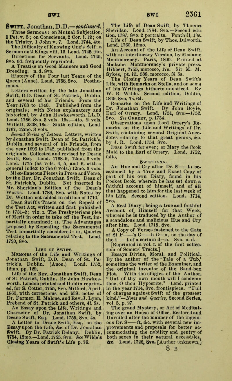 Swift, Jonathan, D.D.—continued. Three Sermons: on Mutual Subjection, 1 Pet. v. 5; on Conscience, 2 Cor. i. 12; on the Trinity, 1 John v. 7. Lond. 1744, 4to. The Difficulty of Knowing One’s Self; a Sermon on 2 Kings viii. 13. Lond. 1746.4to. Directions for Servants. Lond. 1745, 8vo. 6d. frequently reprinted. A Treatise on Good Manners and Good Breeding, n. d.8vo. History of the Four last Years of the Queen (Anne), Loud. 1758,8vo. Posthu- mous. Letters written by the late Jonathan Swift, D.D. Dean of St. Patrick, Dublin, and several of his Friends. From the Year 1703 to 1740. Published from the originals; with Notes explanatory and historical, by John Hawkesworth, LL.D. Lond. 1766, 8vo. 8 vols. 15s.—4to. 2 vols. Willett, 2308, 16s.—Sixth edition, Lond. 1767, 12mo. 3 vols. Second Series of Letters. Letters, written by Jonathan Swift, Dean of St. Patrick’s, Dublin, and several of his Friends, from the year 1696 to 1742, published from the originals. Collected and revised by Deane Swift, Esq. Lond. 1768-9, 12mo. 3 vols. Lond. 1775 (as vols. 4, 5, and 6, with a general index to the 6 vols.) 12mo. 3 vols. M iscellaneous Pieces in Prose andVerse, by the Rev. Dr. Jonathan Swift, Dean of St. Patrick’s, Dublin. Not inserted in Mr. Sheridan’s Edition of the Dean’s Works. Lond. 1789, 8vo. with Notes by Dr. Wotton not added in edition of 1710. Dean Swift’s Tracts on the Repeal of the Test Act, written and first published in 1731-2; viz. i. The Presbyterians plea of Merit in order to take off the Test, im- partially examined; n. The Advantages proposed by Repealing the Sacramental Test, impartially considered ; hi. Queries relating to the Sacramental Test. Lond. 1790, 8vo. Life of Swift. Memoirs of the Life and Writings of Jonathan Swift, D.D. Dean of St. Pa- trick’s, Dublin. (Anon.) Lond. 1752, 12mo. pp. 129. Life of the Rev. Jonathan Swift, Dean of St Patrick, Dublin. By John Hawkes- worth. London printed and Dublin reprint- ed, for S. Cotter, 1755, 8vo. Mitford, April, 1860, with corrections and MS. notes of Dr. Farmer, E. Malone, and Rev. J. Lyon, Prebend of St. Patrick and others, 41. 8s. An Essay upon the Life, Writings and Character of Dr. Jonathan Swift, by Deane Swift, Esq. Lond. 1755, 8vo. 4s. A Letter to Deane Swift, Esq. on the Essay upon the Life, &c. of Dr. Jonathan Swift. By Dr. Fatriok Delany. Dublin, |754,12mo.—Lond. 1755, 8vo. See Wilde's Closing Years of Swift’s Life p. 76. The Life of Dean Swift, by Thomas Sheridan. Lond. 1784. 8vo.—Second edi. tion, 1787, 8vo. 2 portraits. Fonthill, 13s. Life of Dean Swift, by Thos. Dilworth. Lond. 1760, 12mo. An Account of the Life of Dean Swift, with an interlineary Version, by Madame Montmorency. Paris, 1800. Printed at Madame Montmorency’s private press. Hibbert, 7755, morocco, 17s. Sir M. M. Sykes, pt. iii. 538, morocco, 3Z. 5s. The Closing Years of Dean Swift’s Life, with Remarks on Stella, and on some of his Writings hitherto unnoticed. By W. R. Wilde. Second edition, Dublin, 1849. 8vo. 7s. 6d. Remarks on the Life and Writings of Dr. Jonathan Swift. By John Boyle, Earl of Orrery. Lond. 1751, 8vo.—1752, 8vo. See Orrert, p. 1734. Observations upon Lord Orrery’s Re- marks on the Life and Writings of Dr. Swift, containing several Original Anec- dotes relating to that great genius, &c. by J. R. Lond. 1754, 8vo. Dean Swift for ever; or Mary the Cook Maid to the Earl of Orrery. Lond. 1752, folio. Swiftian a. An Hue and Cry after Dr. S 1; oc- casioned by a True and Exact Copy of part of his own Diary, found in his Pocket Book, wherein he has set down a faithful account of himself, and of all that happened to him for the last week of his Life. Second edition. Lond. 1714, 9vo. A Real Diary; being a true and faithful Account of. Himself for that Week, wherein he is traduced by the Author of a scandalous and malicious Hue and Cry after him. Lond. 1715, 8vo. A Copy of Verses fastened to the Gate of St P ’s C h D—n, on the day of the i 1 of a certain d—n. 8vo. n. d. [Reprinted in vol. i. of the first collec- tion of Somers’ Tracts.] Essays Divine, Moral, and Political. By the author of the ‘ Tale of a Tub,’ sometime the writer of the Examiner, and the original inventor of the Band-box Plot. With the effigies of the Author, “ Out of thy own mouth will I condemn thee, O thou Hypocrite.” Lond. printed in the year 1714, 8vo. frontispiece. “Full of charges against Swift of the grossest kind.”—Notes and Queries, Second Series, vol. 5, p. 27. The grand Mystery, or Art of Meditat- ing over an House of Office, Restored and Unveiled after the manner of the ingeni- ous Dr. S ft, &c. with several new im- provements and proposals for better ac- I commodating the nobility and gentry of both sexes in their natural necessities, &c. Lond. 1726, 8vo. [Author unknown,] 8 B
