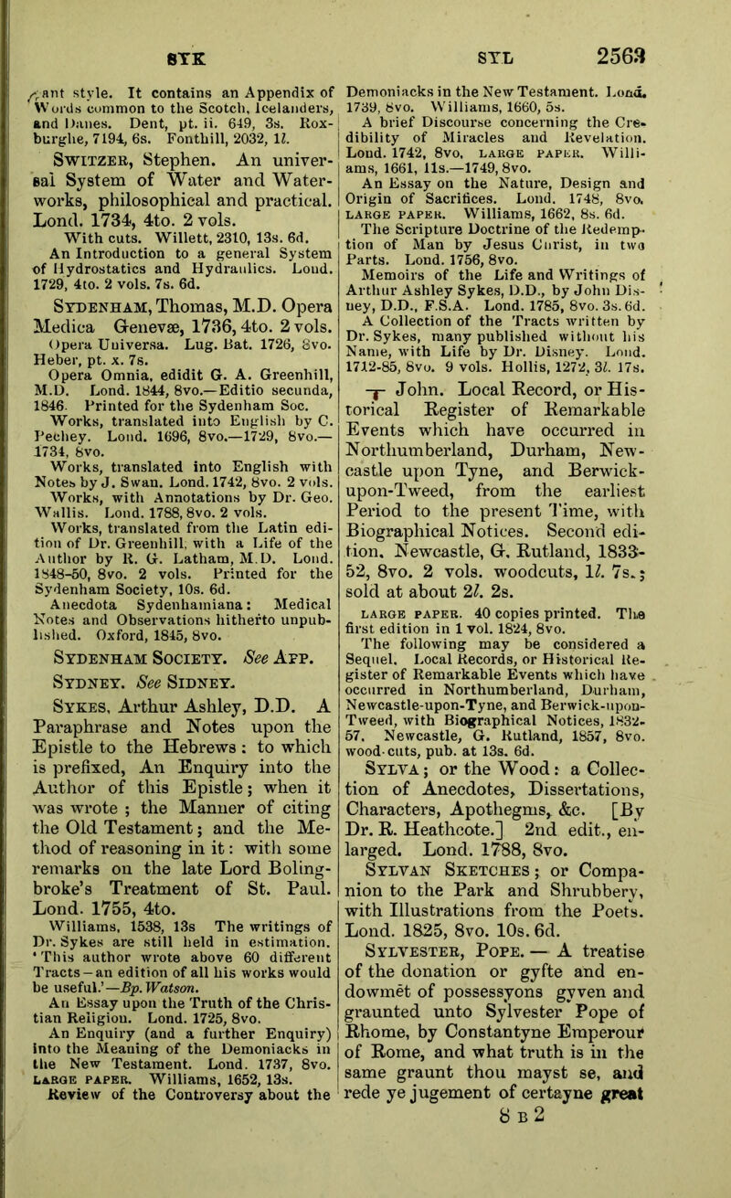 STL 8TK Aant style. It contains an Appendix of Words common to the Scotch, Icelanders, and Ihmes. Dent, pt. ii. 649, 3s. Rox- burghe, 7194, 6s. Fonthill, 2032, 11. Switzer, Stephen. An univer- sal System of Water and Water- works, philosophical and practical. Lond. 1734, 4to. 2 vols. With cuts. Willett, 2310, 13s. 6d. An Introduction to a general System of Hydrostatics and Hydraulics. Loud. 1729, 4to. 2 vols. 7s. 6d. Sydenham, Thomas, M.D. Opera Medica Grenevae, 1736,4to. 2 vols. Opera Uuiversa. Lug. Bat. 1726, 8vo. Heber, pt. x. 7s. Opera Omnia, edidit G. A. Greenhill, M.D. Lond. 1844, 8vo.—Editio secunda, 1846. Printed for the Sydenham Soc. Works, translated into English by C. Pecliey. Lond. 1696, 8vo.—1729, 8vo.— 1734, Svo. Works, translated into English with Notes by J. Swan. Lond. 1742, Svo. 2 vols. Works, with Annotations by Dr. Geo. Wallis. Lond. 1788, 8vo. 2 vols. Works, translated from the Latin edi- tion of Dr. Greenhill, with a Life of the Author by R. G. Latham, M.D. Loud. 1848-50, 8vo. 2 vols. Printed for the Sydenham Society, 10s. 6d. Anecdota Sydenhamiana: Medical Notes and Observations hitherto unpub- lished. Oxford, 1845, Svo. Sydenham Society. See App. Sydney. See Sidney. Sykes, Arthur Ashley, D.D. A Paraphrase and Notes upon the Epistle to the Hebrews: to which is prefixed, An Enquiry into the Author of this Epistle; when it was wrote ; the Manner of citing the Old Testament; and the Me- thod of reasoning in it: with some remarks on the late Lord Boling- broke’s Treatment of St. Paul. Lond. 1755, 4to. Williams, 1538, 13s The writings of Dr. Sykes are still held in estimation. ‘ This author wrote above 60 different Tracts-an edition of all his works would be useful.’— Bp. Watson. An Essay upon the Truth of the Chris- tian Religiou. Lond. 1725, 8vo. An Enquiry (and a further Enquiry) into the Meaning of the Demoniacks in the New Testament. Lond. 1737, 8vo. large paper. Williams, 1652, 13s. Review of the Controversy about the 2563 Demoniacks in the New Testament. Load. 1739, 8vo. Williams, 1660, 5s. A brief Discourse concerning the Cre- dibility of Miracles and Revelation. Lond. 1742, 8vo, large paper. Willi- ams, 1661, 11s.—1749,8vo. An Essay on the Nature, Design and Origin of Sacrifices. Lond. 1748, 8vo. large paper. Williams, 1662, 8s. 6d. The Scripture Doctrine of the Redemp- tion of Man by Jesus Cnrist, in two Parts. Lond. 1756, 8vo. Memoirs of the Life and Writings of Arthur Ashley Sykes, D.D., by John Dis- ney, D.D., F.S.A. Lond. 1785, 8vo. 3s. 6d. A Collection of the Tracts written by Dr. Sykes, many published without his Name, with Life by Dr. Disney. Loud. 1712-85, 8vo. 9 vols. Hollis, 1272, 31. 17s. -j- John. Local Kecord, or His- torical Register of Remarkable Events which have occurred in Northumberland, Durham, New- castle upon Tyne, and Berwick- upon-Tweed, from the earliest Period to the present Time, with Biographical Notices. Second edi- tion. Newcastle, Gr. Rutland, 1833- 52, 8vo. 2 vols. woodcuts, 11. 7 s.} sold at about 21. 2s. large paper. 40 copies printed. The first edition in 1 vol. 1824, 8vo. The following may be considered a Sequel. Local Records, or Historical Re- gister of Remarkable Events which have occurred in Northumberland, Durham, Newcastle-upon-Tyne, and Berwick-upon- Tweed, with Biographical Notices, 1832- 57. Newcastle, G. Rutland, 1857, 8vo. wood-cuts, pub. at 13s. 6d. Sylva; or the Wood: a Collec- tion of Anecdotes, Dissertations, Characters, Apothegms, &c. [By Dr. R. Heathcote.] 2nd edit., en- larged. Lond. 1788, Svo. Sylvan Sketches ; or Compa- nion to the Park and Shrubbery, with Illustrations from the Poets. Lond. 1825, 8vo. 10s. 6d. Sylvester, Pope. — A treatise of the donation or gyfte and en- dowmet of possessyons gvven and graunted unto Sylvester Pope of Rhome, by Constantyne Eraperour of Rome, and what truth is in the same graunt thou mayst se, and rede ye jugement of certayne great