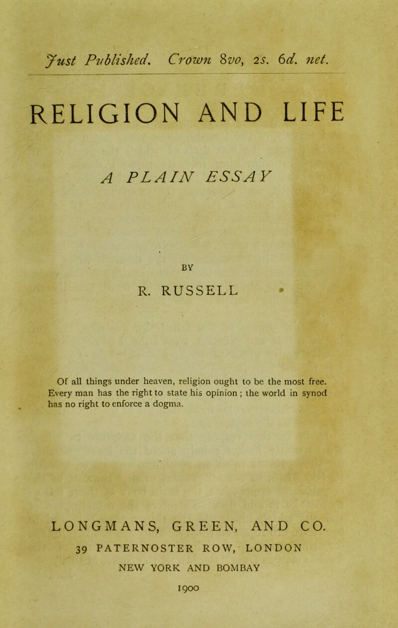 Just Published. Crown 8vo, 2s. 6d. net. RELIGION AND LIFE A PLAIN ESS Ay BY R. RUSSELL Of all things under heaven, religion ought to be the most free. Every man has the right to state his opinion ; the world in synod has no right to enforce a dogma. LONGMANS, GREEN, AND CO. 39 PATERNOSTER ROW, LONDON NEW YORK AND BOMBAY 1900