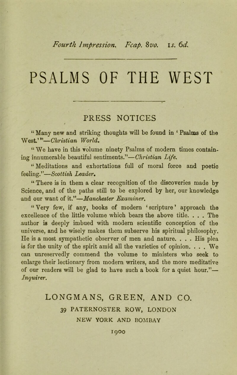 Fouj'th Impression. Fcap. 8vo. is. 6d. PSALMS OF THE WEST PRESS NOTICES “Many new and striking thoughts will be found in ‘ Psalms of the West.’”—Christian World. “ We have in this volume ninety Psalms of modern times contain- ing innumerable beautiful sentiments.”—Christian Life. “ Meditations and exhortations full of moral force and poetic feeling.”—Scottish Leader. “ There is in them a clear recognition of the discoveries made by Science, and of the paths still to be explored by her, our knowledge and our want of it.”—Manchester Examiner. “ Very few, if any, books of modern ‘ scripture ’ approach the excellence of the little volume which bears the above title. . . . The author is deeply imbued with modern scientific conception of the universe, and he wisely makes them subserve his spiritual philosophy. He is a most sympathetic observer of men and nature. . . . His plea is for the unity of the spirit amid all the varieties of opinion. ... We can unreservedly commend the volume to ministers who seek to enlarge their lectionary from modern writers, and the more meditative of our readers will be glad to have such a book for a quiet hour.”— Inquirer. LONGMANS, GREEN, AND CO. 39 PATERNOSTER ROW, LONDON NEW YORK AND BOMBAY 1900