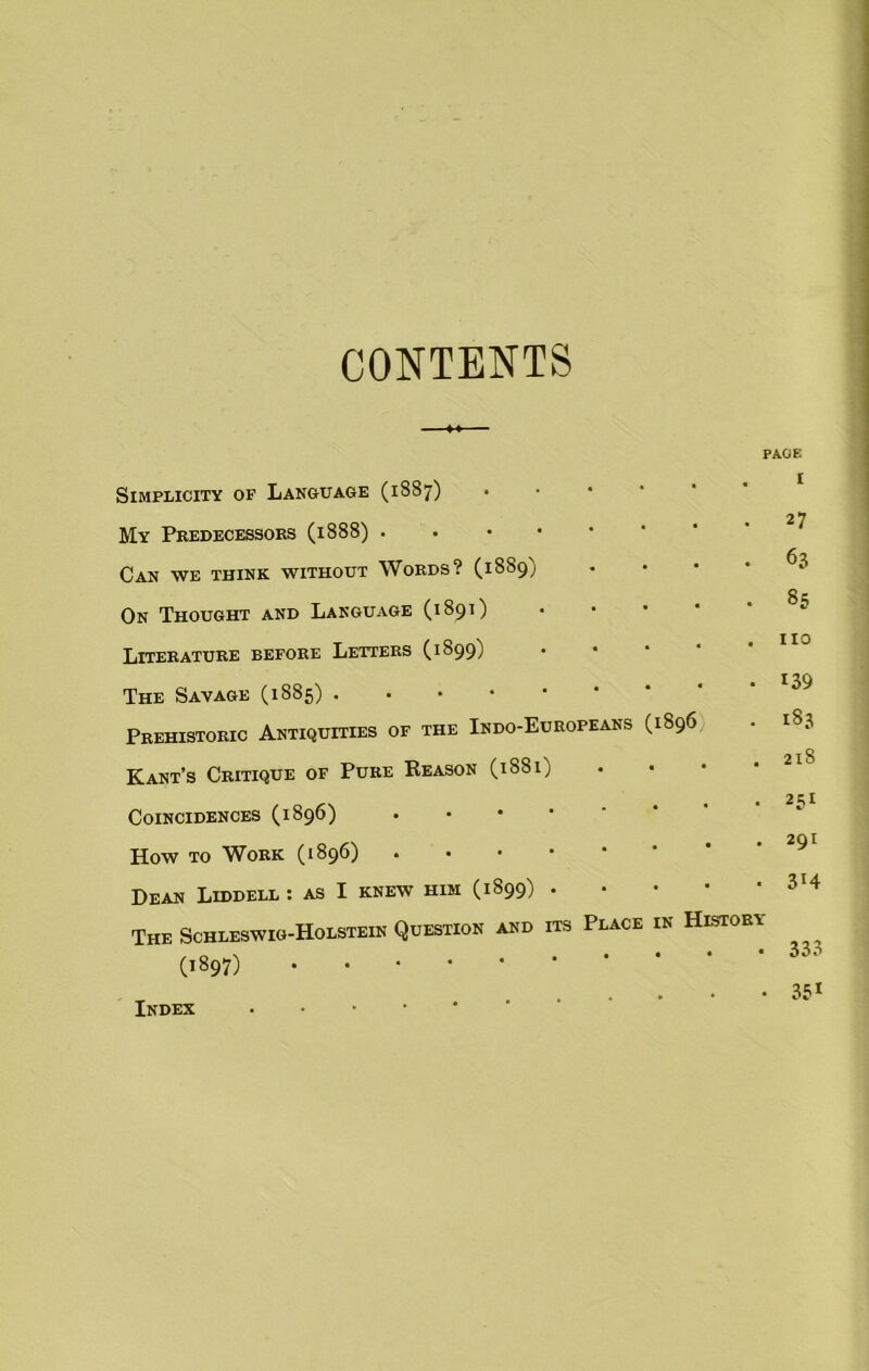 CONTENTS Simplicity of Language (1887) My Predecessors (1888) • Can we think without Words? (1889) On Thought and Language (1891) Literature before Letters (1899) PAGE I . 27 • 63 • 85 . HO The Savage (1885) . Prehistoric Antiquities of the Indo-Europeans (1896 Kant’s Critique of Pure Reason (1881) Coincidences (1896) How to Work (1896) Dean Liddell : as I knew him (1899) • The Schleswig-Holstein Question and its Place in History Index • 139 183 218 231 291 3r4 333 351