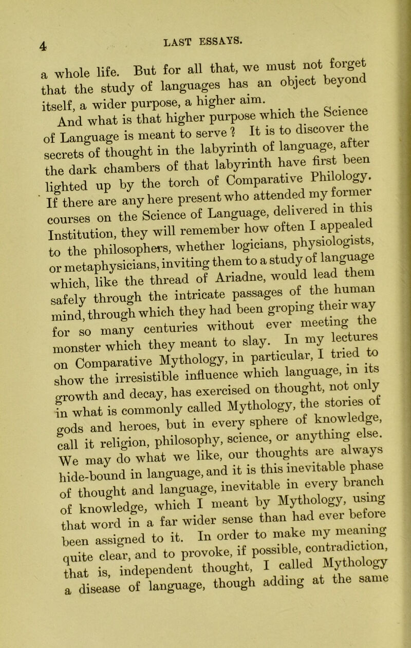 a whole life. But for all that, we must not forget that the study of languages has an object jeyonc itself, a wider purpose, a higher aim. And what is that higher purpose which the bcie c of Language is meant to serve ? It is to discovei secrete of thought in the labyrinth of language, af er the dark chambers of that labyrinth have first bee lighted up by the torch of Comparative P i o ogy. ' If there are any here present who attended my °™er courses on the Science of Language, delivered mJL> Institution, they will remember how o^n I appeal “ to the philosophers, whether logicians physiologists or metaphysicians, inviting them to a study o langu^e which, like the thread of Ariadne, would lead the safely through the intricate passages of the hun mind through which they had been groping their way foi so many centuries without ever meeting the monster which they meant to slay. In my ecw j* on Comparative Mythology, in particular, I tried to show the irresistible influence which language in it growth and decay, has exercised on thought, not only in what is commonly called Mythology, t ie s gods and heroes, but in every sphere of knowledge, fall it religion, philosophy, science, or anything else We may do what we like, our thoughts are always hide-bound in language, and it is this inevitable phase of thought and language, inevitable in every biancl of knowledge, which I meant by Mythology, usm0 thateword in a far wider sense than had ever before been'assigned to it. In order to make my meaning unite clear, and to provoke, if possible contradiction, that is, independent thought, I called Mytho ogy a disease of language, though adding at the same