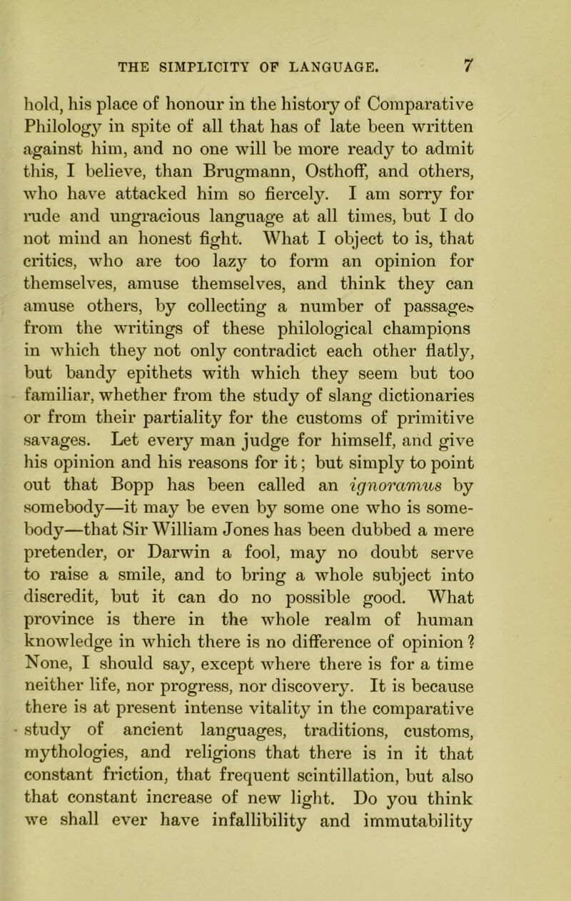 hold, his place of honour in the history of Comparative Philology in spite of all that has of late been written against him, and no one will be more ready to admit this, I believe, than Brugmann, Osthoff, and others, who have attacked him so fiercely. I am sorry for rude and ungracious language at all times, but I do not mind an honest fight. What I object to is, that critics, who are too lazy to form an opinion for themselves, amuse themselves, and think they can amuse others, by collecting a number of passage,■? from the writings of these philological champions in which they not only contradict each other flatly, but bandy epithets with which they seem but too familiar, whether from the study of slang dictionaries or from their partiality for the customs of primitive savages. Let every man judge for himself, and give his opinion and his reasons for it; but simply to point out that Bopp has been called an ignoramus by somebody—it may be even by some one who is some- body—that Sir William Jones has been dubbed a mere pretender, or Darwin a fool, may no doubt serve to raise a smile, and to bring a whole subject into discredit, but it can do no possible good. What province is there in the whole realm of human knowledge in which there is no difference of opinion 1 None, I should say, except where there is for a time neither life, nor progress, nor discovery. It is because there is at present intense vitality in the comparative study of ancient languages, traditions, customs, mythologies, and religions that there is in it that constant friction, that frequent scintillation, but also that constant increase of new light. Do you think we shall ever have infallibility and immutability