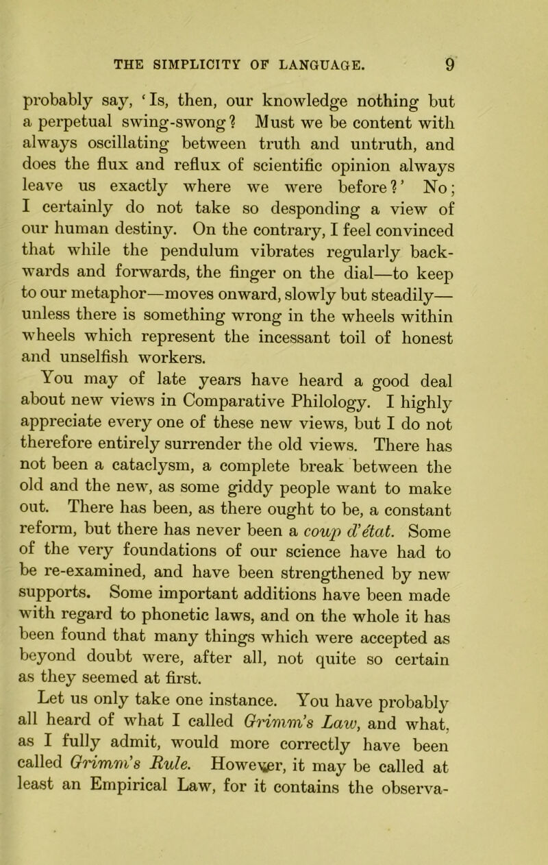 probably say, ‘ Is, then, our knowledge nothing but a perpetual swing-swong ? Must we be content with always oscillating between truth and untruth, and does the flux and reflux of scientific opinion always leave us exactly where we were before 1 ’ No; I certainly do not take so desponding a view of our human destiny. On the contrary, I feel convinced that while the pendulum vibrates regularly back- wards and forwards, the finger on the dial—to keep to our metaphor—moves onward, slowly but steadily— unless there is something wrong in the wheels within wheels which represent the incessant toil of honest and unselfish workers. You may of late years have heard a good deal about new views in Comparative Philology. I highly appreciate every one of these new views, but I do not therefore entirely surrender the old views. There has not been a cataclysm, a complete break between the old and the new, as some giddy people want to make out. There has been, as there ought to be, a constant reform, but there has never been a coup d'etat. Some of the very foundations of our science have had to be re-examined, and have been strengthened by new supports. Some important additions have been made with regard to phonetic laws, and on the whole it has been found that many things which were accepted as beyond doubt were, after all, not quite so certain as they seemed at first. Let us only take one instance. You have probably all heard of what I called Grimm's Law, and what, as I fully admit, would more correctly have been called Grimm's Rule. Howe^r, it may be called at least an Empirical Law, for it contains the observa-
