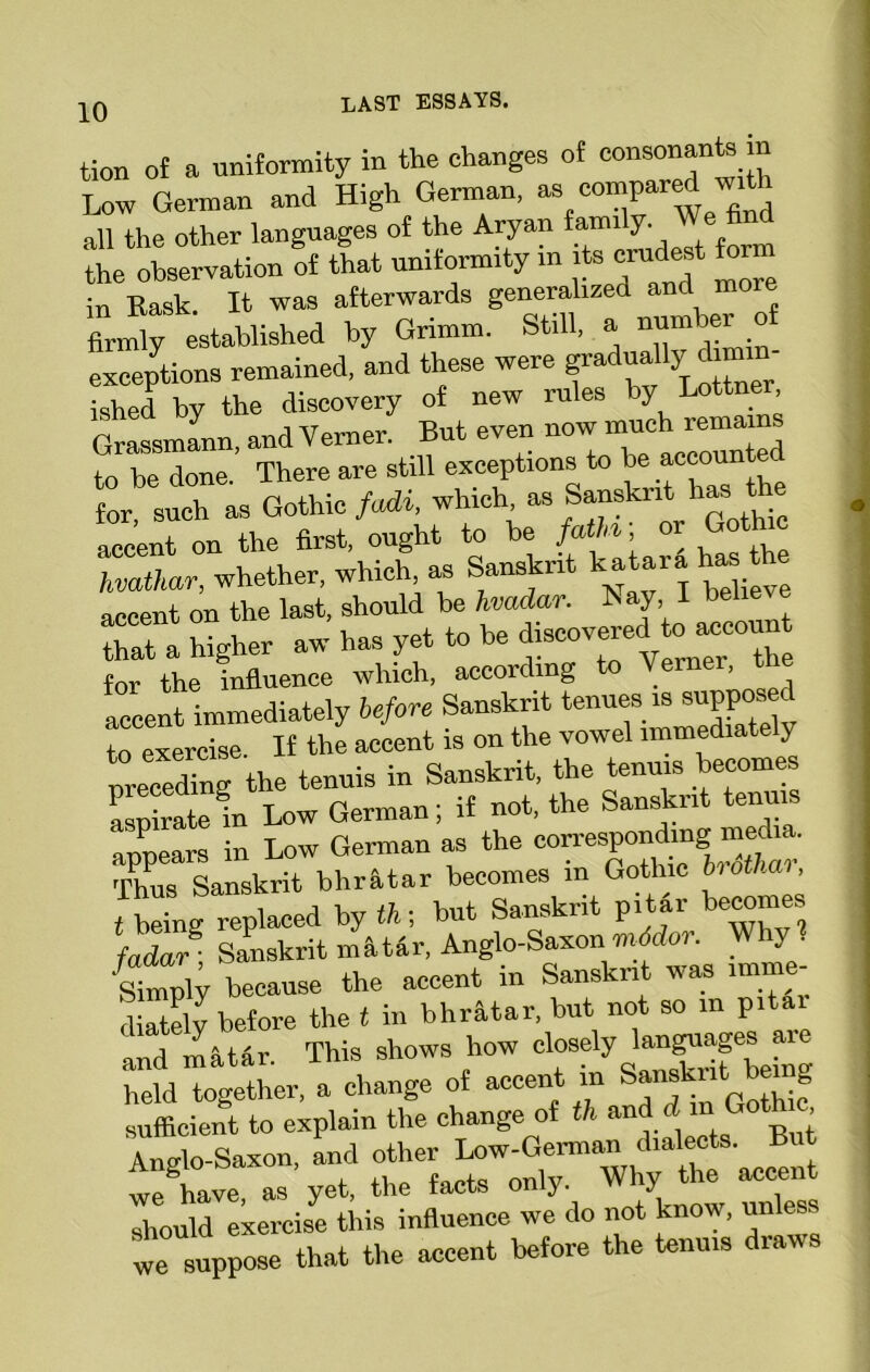 tion of a uniformity in the changes of consonants in Low German and High German, 38 gld all the other languages of the Aryan farni y. the observation of that uniformity in itscrudest orm in Bask. It was afterwards generalized and more firmly established by Grimm. Still, a nuni ber o exceptions remained, and these were gradually dimin- ished by the discovery of new rules by Lottner Grassmann, and Vemer. But even now much remains to be done. There are still exceptions to be accounts or such as Gothic faM, which as Sanskrit has: the accent on the first, ought to be fatH; or Goto hvathar, whether, which as Sanskrit kataratath accent on the last, should be hvadar. 1 beliex e fhaTa higher aw has yet to be discovererl to,-cunt for the influence which, according _ ’ . accent immediately before Sanskrit tenues is supposed to exercise. If the accent is on the vowel immediate y nrecedTng the tenuis in Sanskrit, the tenuis becomes aspirateIn Low German; if not, the Sanskrit tenuis appears in Low German as the correspontog media. Thus Sanskrit bhr&tar becomes in Gothic l» othal, t being replaced by f A; but Sanskrit pi tar be““88 fadar\ Sanskrit m a tar, Anglo-Saxon mddoi. _ • simply because the accent in Sanskrit was imme- diately before the t in bhratar, but not so m pitai and matar. This shows how closely languages aie Md together, a change of accent in Sanskrit being sufficient to explain the change of th and ,dm Gothic Anglo-Saxon, and other Low-German dialects. But Angio oci , , Whv the accent we have, as yet, the facts on y. y unless should exercise this influence we do not know, unles we suppose that the accent before the tenuis diaws