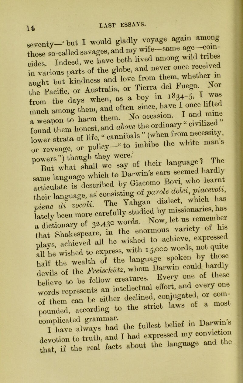 seventy-' but I would gladly voyage again among those so-called savages, and my wife-same age com cid“s Indeed, we have both lived among wild tribes in various parts of the globe, and never once received aught but kindness and love from themwheth“'n 2 Pacific, or Australia, or Tierra de Fuego. Nor from the days when, as a hoy m 1834 5- much among them, and often since, have I o^el^ a weapon to harm them. ^No occasio . foundPthem honest, and above the ordinary “ civilized louna narmibals ” (when from necessity, oTreveng^ or policy—“ to ihb'be the white man, PXr2htt°lanhwe Ty of their ^he same language which Jto a vtir ulate is described by uiaco . 7. Wy been more thlfsZkLpear: in Ihe e„0rmou's variety of his * Lipvprl all he wished to achieve, expiessed ah he wished to express, with 15,000 words, not quite half the wealth of the language spoken by hose devils of the Frmchviz, whom Darwin could ha y Se to be fellow creatures. Every one of these worfs represents an intellectual effort, and every one o£ them ^can be either «i^l  “Si pounded, according to the sti “Thavtal™“ the fullest belief in Darwin’s devotion to truth, and I had expressed my eonviction that, if the real facts about the language and the