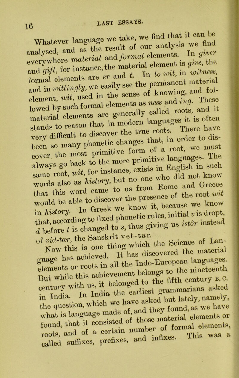 Whatever ]an«eag%we take, and gift, te ’ , , jn to wit in witness, formal elements are er and t. in.to , and in wittingly, we easily see the Pemanent ^ foj element, wit, used in t e se“Je d These lowed by such formal elements as and it material elements are generally called 10 ■ “ to reason that in modern languages t is otten u-ffienlTto discover the true roots. There have very difficult to cuscoye rder to dis. been so many phone ic c ang > ot we must cover the The always go back t _ ^ in English in such same root, wit ior instance, exists ^ ^ ^ words also as f‘lsk'‘J- w from Rome and Greece that this word cam nresence of the root wit would he able to discover the Pysf “ 0 we know . i ■ j. o, Tn flrpek we know it, Decaux d before t is changed to s, thus givi of vid-tar, the Sanskrit vet-tar. Now this is one thing which the Science arhieved It has discovered the material gUage has achieve . Indo.Eur0pean languages. «TetLX achtevlmit belongs J the nineteenth But while this ae to the fifth century b. 0. century w! ’ the earliest grammarians asked m India, In 1 sked kut lately, namely, the question, which w ' found, as we have what is language or found, that it conslS^n°/0f formal elements, roots, and of a certa . „ This was a called suffixes, prefixes, and infixes.