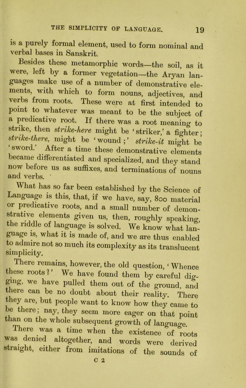 is a purely formal element, used to form nominal and verbal bases in Sanskrit. Besides these metamorphic words—the soil, as it were, left by a former vegetation—the Aryan lan- guages make use of a number of demonstrative ele- ments, with which to form nouns, adjectives, and verbs from roots. These were at first intended to point to whatever was meant to be the subject of a predicative root. If there was a root meaning to strike, then strike-here might be ‘ striker,’ a fighter; strike-there, might be * wound ; ’ strike-it might be sword. After a time these demonstrative elements became differentiated and specialized, and they stand now before us as suffixes, and terminations of nouns and verbs. ' What has so far been established by the Science of Language is this, that, if we have, say, 800 material or predicative roots, and a small number of demon- strative elements given us, then, roughly speaking, the riddle of language is solved. We know what lan- guage is, what it is made of, and we are thus enabled to admire not so much its complexity as its translucent simplicity. There remains, however, the old question, ‘ Whence these roots V We have found them by careful dig- ging, we have pulled them out of the ground, and there can be no doubt about their reality. There ey are, but people want to know how they came to be there; nay, they seem more eager on that point than on the whole subsequent growth of language There was a time when the existence of roots was denied altogether, and words were derived straight, either from imitations of the sounds of