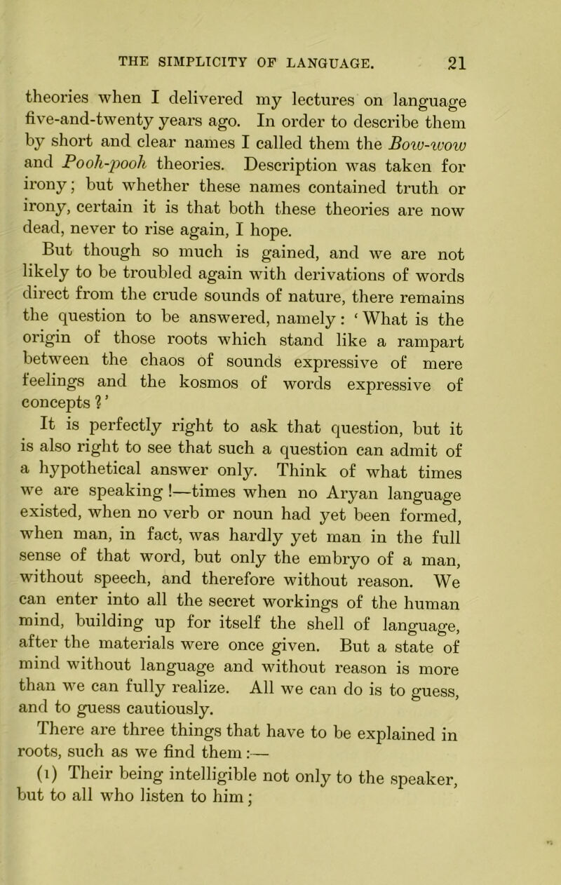 theories when I delivered my lectures on language five-and-twenty years ago. In order to describe them by short and clear names I called them the Boro-wow and Booh-pooli theories. Description was taken for irony; but whether these names contained truth or irony, certain it is that both these theories are now dead, never to rise again, I hope. But though so much is gained, and we are not likely to be troubled again with derivations of words direct from the crude sounds of nature, there remains the question to be answered, namely: ‘ What is the origin of those l'oots which stand like a rampart between the chaos of sounds expressive of mere feelings and the kosmos of words expressive of concepts ?’ It is perfectly right to ask that question, but it is also right to see that such a question can admit of a hypothetical answer only. Think of what times we are speaking !—times when no Aryan language existed, when no verb or noun had yet been formed, when man, in fact, was hardly yet man in the full sense of that word, but only the embryo of a man, without speech, and therefore without reason. We can enter into all the secret workings of the human mind, building up for itself the shell of language, after the materials were once given. But a state of mind without language and without reason is more than we can fully realize. All we can do is to guess, and to guess cautiously. There are three things that have to be explained in roots, such as we find them:— (i) Their being intelligible not only to the speaker, but to all who listen to him;