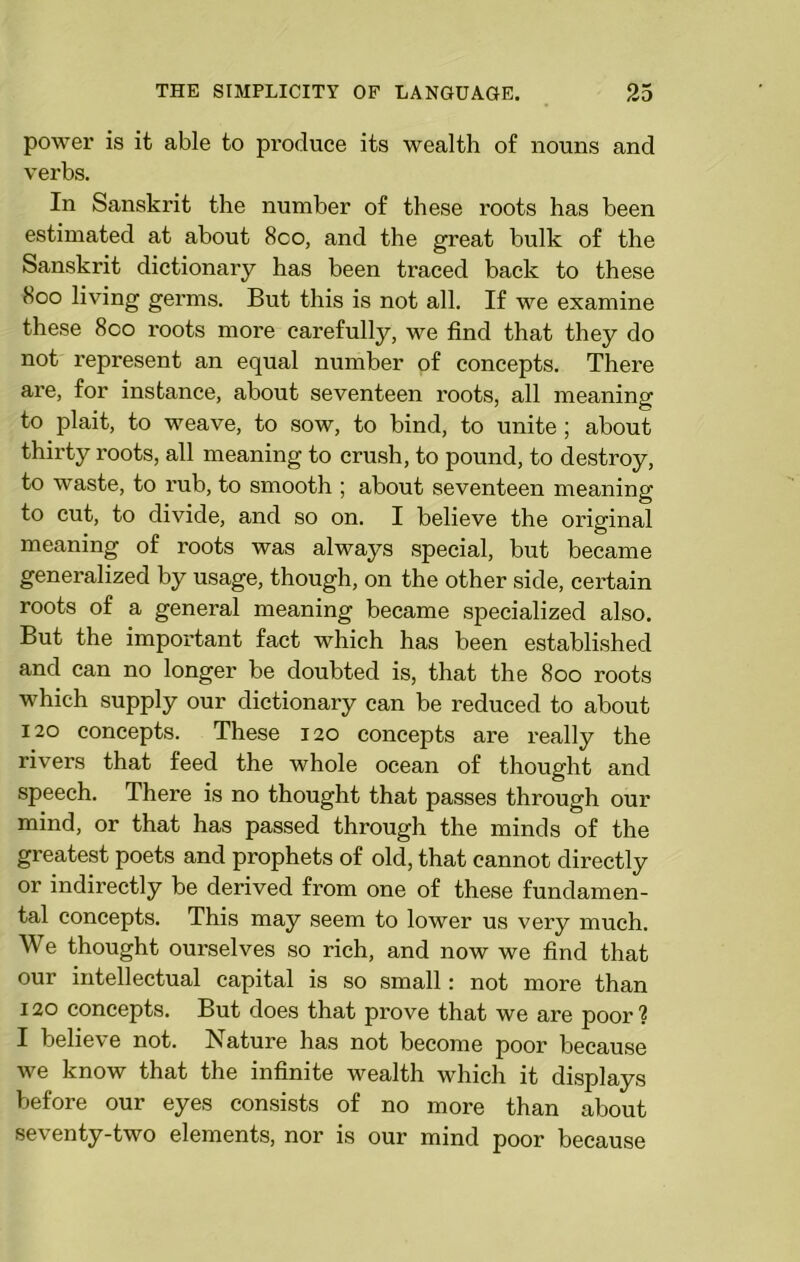 power is it able to produce its wealth of nouns and verbs. In Sanskrit the number of these roots has been estimated at about 8co, and the great bulk of the Sanskrit dictionary has been traced back to these 800 living germs. But this is not all. If we examine these 800 roots more carefully, we find that they do not represent an equal number of concepts. There are, for instance, about seventeen roots, all meaning to plait, to weave, to sow, to bind, to unite; about thirty roots, all meaning to crush, to pound, to destroy, to waste, to rub, to smooth ; about seventeen meaning to cut, to divide, and so on. I believe the original meaning of roots was always special, but became generalized by usage, though, on the other side, certain roots of a general meaning became specialized also. But the important fact which has been established and can no longer be doubted is, that the 800 roots which supply our dictionary can be reduced to about 120 concepts. These 120 concepts are really the rivers that feed the whole ocean of thought and speech. There is no thought that passes through our mind, or that has passed through the minds of the greatest poets and prophets of old, that cannot directly or indirectly be derived from one of these fundamen- tal concepts. This may seem to lower us very much. We thought ourselves so rich, and now we find that our intellectual capital is so small: not more than 120 concepts. But does that prove that we are poor? I believe not. Nature has not become poor because we know that the infinite wealth which it displays before our eyes consists of no more than about seventy-two elements, nor is our mind poor because