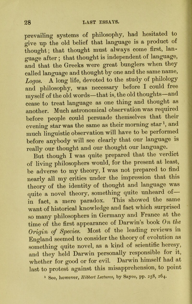 prevailing systems of philosophy, had hesitated to give up the old belief that language is a product of thought; that thought must always come first, lan- guage after ; that thought is independent of language, and that the Greeks were great bunglers when they called language and thought by one and the same name, Logos. A long life, devoted to the study of philology and philosophy, was necessary before I could free myself of the old words—that is, the old thoughts—and cease to treat language as one thing and thought as another. Much astronomical observation was required before people could persuade themselves that their evening star was the same as their morning star \ and much linguistic observation will have to be performed before anybody will see clearly that our language is really our thought and our thought our language. But though I was quite prepared that the verdict of living philosophers would, for the present at least, be adverse to my theory, I was not prepared to find nearly all my critics under the impression that this theory of the identity of thought and language was quite a novel theory, something quite unheard of— in fact, a mere paradox. This showed the same want of historical knowledge and fact which surprised so many philosophers in Germany and France at the time of the first appearance of Darwin’s book On the Ovigin of Species. Most of the leading leviews in England seemed to consider the theory of evolution as something quite novel, as a kind of scientific heresy, and they held Darwin personally responsible for it, whether for good or for evil. Darwin himself had at last to protest against this misapprehension, to point 1 See, however, Hibbert Lectures, by Sayce, pp. 258, 264.