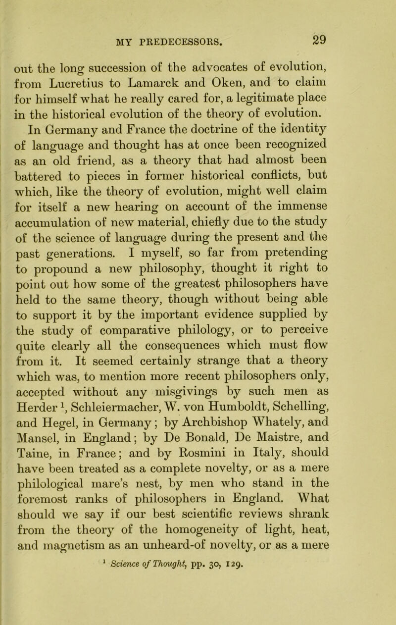 out the long succession of the advocates of evolution, from Lucretius to Lamarck and Oken, and to claim for himself what he really cared for, a legitimate place in the historical evolution of the theory of evolution. In Germany and France the doctrine of the identity of language and thought has at once been recognized as an old friend, as a theory that had almost been battered to pieces in former historical conflicts, but which, like the theory of evolution, might well claim for itself a new hearing on account of the immense accumulation of new material, chiefly due to the study of the science of language during the present and the past generations. I myself, so far from pretending to propound a new philosophy, thought it right to point out how some of the greatest philosophers have held to the same theory, though without being able to support it by the important evidence supplied by the study of comparative philology, or to perceive quite clearly all the consequences which must flow from it. It seemed certainly strange that a theory which was, to mention more recent philosophers only, accepted without any misgivings by such men as Herderx, Schleiermacher, W. von Humboldt, Schelling, and Hegel, in Germany; by Archbishop Whately, and Mansel, in England; by De Bonald, De Maistre, and Taine, in France; and by Rosmini in Italy, should have been treated as a complete novelty, or as a mere philological mare’s nest, by men who stand in the foremost ranks of philosophers in England. What should we say if our best scientific reviews shrank from the theory of the homogeneity of light, heat, and magnetism as an unheard-of novelty, or as a mere 1 Science of Thought, pp. 30, 129.