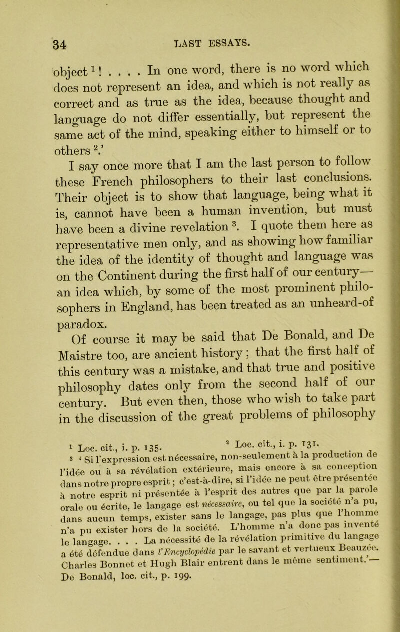 object1! .... In one word, there is no word which does not represent an idea, and which is not really as correct and as true as the idea, because thought and language do not differ essentially, but represent the same act of the mind, speaking either to himself or to others V I say once more that I am the last person to follow these French philosophers to their last conclusions. Their object is to show that language, being what it is, cannot have been a human invention, but must have been a divine revelation 3. I quote them here as representative men only, and as showing how familiar the idea of the identity of thought and language was on the Continent during the first half of our centuiy an idea which, by some of the most prominent philo- sophers in England, has been treated as an unheai d-of paradox. Of course it may be said that De Bonald, and De Maistre too, are ancient history; that the first half of this century was a mistake, and that true and positi\ e philosophy dates only from the second half of our century. But even then, those who wish to take part in the discussion of the great problems of philosophy 1 Loc. cit., i. p. 135- 2 -L00, c't-, i- P> T3X* 3 ‘ Si l'expression est necessaire, non-seulement a la production de l'idee ou a sa revelation exterieure, mais encore a sa conception dansnotrepropreesprit; c’est-a-dire, si l’idee ne pent etrepresentee a notre esprit ni presentee a l’esprit des autres que par la parole orale ou eerite, le langage est necessaire, ou tel que la societe n a pu, dans aucun temps, exister sans le langage, pas plus que 1 liomme n’a pu exister hors de la societe. L’homme n a done pas invente le langage. ... La necessite de la revelation primitive du langage a <5te dofemlue dans l'Encyclopedic par le savant et vertueux Beauzee. Charles Bonnet et Hugh Blair entrent dans le meme sentiment. — De Bonald, loc. cit., p. 199.