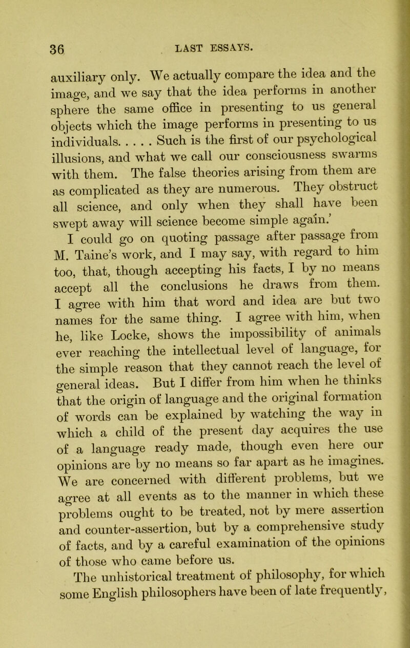 auxiliary only. We actually compare the idea and the image, and we say that the idea performs in another sphere the same office in presenting to us general objects which the image performs in presenting to us individuals Such is the first of our psychological illusions, and what we call our consciousness swarms with them. The false theories arising from them are as complicated as they are numerous. They obstruct all science, and only when they shall have been swept away will science become simple again. I could go on quoting passage after passage from M. Taine’s work, and I may say, with regard to him too, that, though accepting his facts, I by no means accept all the conclusions he draws from them. I agree with him that word and idea are but two names for the same thing. I agree with him, w hen he, like Locke, shows the impossibility of animals ever reaching the intellectual level of language, for the simple reason that they cannot reach the level of general ideas. But I differ from him when he thinks that the origin of language and the original formation of words can be explained by watching the way in which a child of the present day acquires the use of a language ready made, though even here our opinions are by no means so far apait as he imagines. We are concerned with different problems, but we agree at all events as to the manner in which these problems ought to be treated, not by mere assertion and counter-assertion, but by a comprehensive study of facts, and by a careful examination of the opinions of those who came before us. The unhistorical treatment of philosophy, for which some English philosophers have been of late frequently,