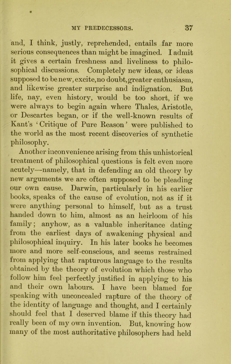 and, I think, justly, reprehended, entails far more serious consequences than might be imagined. I admit it gives a certain freshness and liveliness to philo- sophical discussions. Completely new ideas, or ideas supposed to be new, excite, no doubt, greater enthusiasm, and likewise greater surprise and indignation. But life, nay, even history, would be too short, if we were always to begin again where Thales, Aristotle, or Descartes began, or if the well-known results of Kant’s ‘ Critique of Pure Keason ’ were published to the world as the most recent discoveries of synthetic philosophy. Another inconvenience arising from this unhistorical treatment of philosophical questions is felt even more acutely—namely, that in defending an old theory by new arguments we are often supposed to be pleading our own cause. Darwin, particularly in his earlier books, speaks of the cause of evolution, not as if it were anything personal to himself, but as a trust handed down to him, almost as an heirloom of his family; anyhow, as a valuable inheritance dating from the earliest days of awakening physical and philosophical inquiry. In his later books he becomes more and more self-conscious, and seems restrained from applying that rapturous language to the results obtained by the theory of evolution which those who follow him feel perfectly justified in applying to his and their own labours. I have been blamed for speaking with unconcealed rapture of the theory of the identity of language and thought, and I certainly should feel that I deserved blame if this theory had really been of my own invention. But, knowing how many of the most authoritative philosophers had held