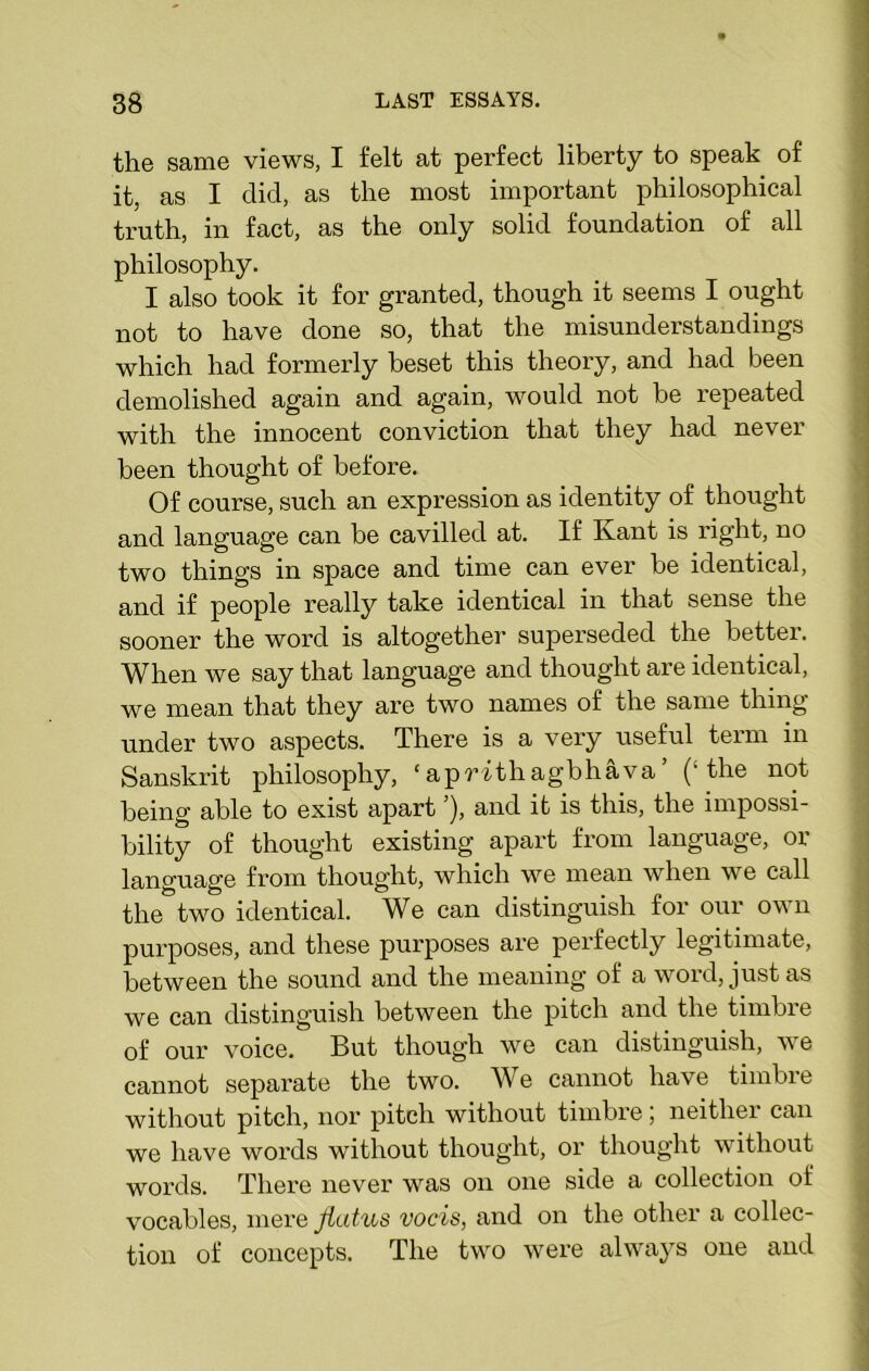 the same views, I felt at perfect liberty to speak of it, as I did, as the most important philosophical truth, in fact, as the only solid foundation of all philosophy. I also took it for granted, though it seems I ought not to have done so, that the misunderstandings which had formerly beset this theory, and had been demolished again and again, would not be repeated with the innocent conviction that they had never been thought of before. Of course, such an expression as identity of thought and language can be cavilled at. If Ivant is right, no two things in space and time can ever be identical, and if people really take identical in that sense the sooner the word is altogether superseded the better. When we say that language and thought are identical, we mean that they are two names of the same thing under two aspects. There is a very useful term in Sanskrit philosophy, ‘apWthagbhava’ (‘the not being able to exist apart ’), and it is this, the impossi- bility of thought existing apart from language, or language from thought, which we mean when we call the two identical. We can distinguish for our own purposes, and these purposes are perfectly legitimate, between the sound and the meaning of a word, just as we can distinguish between the pitch and the timbre of our voice. But though we can distinguish, we cannot separate the two. We cannot have timbre without pitch, nor pitch without timbre, neitliei can we have words without thought, or thought without words. There never was on one side a collection of vocables, mere flatus vocis, and on the other a collec- tion of concepts. The two were always one and