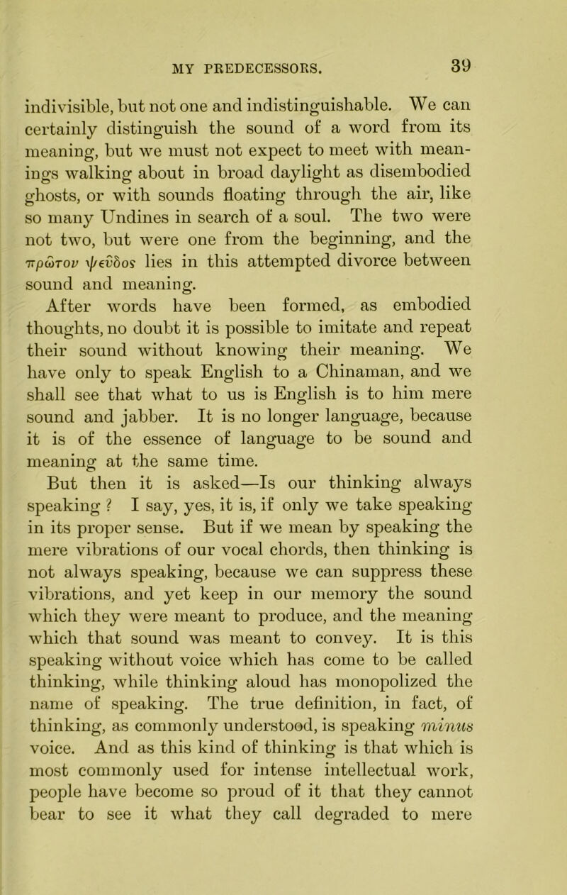 indivisible, but not one and indistinguishable. We can certainly distinguish the sound of a word from its meaning, but we must not expect to meet with mean- ings walking about in broad daylight as disembodied ghosts, or with sounds floating through the air, like so many Undines in search of a soul. The two were not two, but were one from the beginning, and the 7ipa>Tov \//evbos lies in this attempted divorce between sound and meaning. After words have been formed, as embodied thoughts, no doubt it is possible to imitate and repeat their sound without knowing their meaning. We have only to speak English to a Chinaman, and we shall see that what to us is English is to him mere sound and jabber. It is no longer language, because it is of the essence of language to be sound and meaning at the same time. But then it is asked—Is our thinking always speaking ? I say, yes, it is, if only we take speaking- in its proper sense. But if we mean by speaking the mere vibrations of our vocal chords, then thinking is not always speaking, because we can suppress these vibrations, and yet keep in our memory the sound which they were meant to produce, and the meaning which that sound was meant to convey. It is this speaking without voice which has come to be called thinking, while thinking aloud has monopolized the name of speaking. The true definition, in fact, of thinking, as commonly understood, is speaking minus voice. And as this kind of thinking is that which is most commonly used for intense intellectual work, people have become so proud of it that they cannot bear to see it what they call degraded to mere