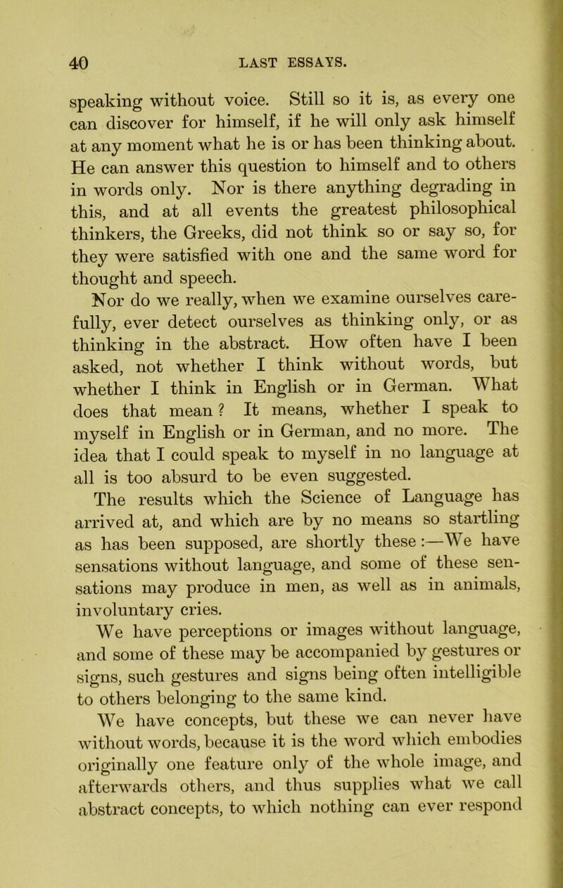 speaking without voice. Still so it is, as every one can discover for himself, if he will only ask himself at any moment what he is or has been thinking about. He can answer this question to himself and to others in words only. Nor is there anything degrading in this, and at all events the greatest philosophical thinkers, the Greeks, did not think so or say so, for they were satisfied with one and the same word for thought and speech. Nor do we really, when we examine ourselves care- fully, ever detect ourselves as thinking only, or as thinking in the abstract. How often have I been asked, not whether I think without words, but whether I think in English or in German. What does that mean ? It means, whether I speak to myself in English or in German, and no more. The idea that I could speak to myself in no language at all is too absurd to be even suggested. The results which the Science of Language has arrived at, and which are by no means so startling as has been supposed, are shortly these :—We have sensations without language, and some of these sen- sations may produce in men, as well as in animals, involuntary cries. We have perceptions or images without language, and some of these may be accompanied by gestures or signs, such gestures and signs being often intelligible to others belonging to the same kind. We have concepts, but these we can never have without words, because it is the word which embodies originally one feature only of the whole image, and afterwards others, and thus supplies what we call abstract concepts, to which nothing can ever respond