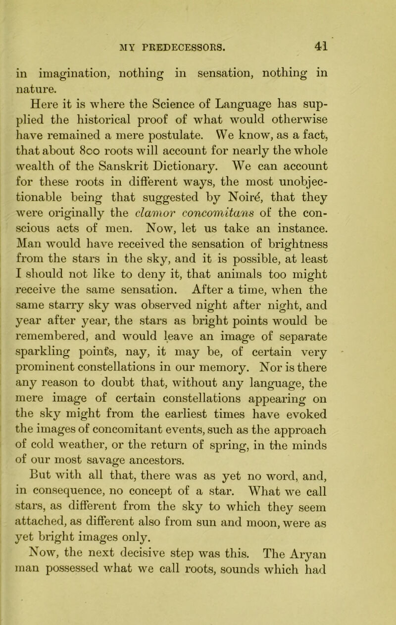 in imagination, nothing in sensation, nothing in nature. Here it is where the Science of Language has sup- plied the historical proof of what would otherwise have remained a mere postulate. We know, as a fact, that about 800 roots will account for nearly the whole wealth of the Sanskrit Dictionary. We can account for these roots in different ways, the most unobjec- tionable being that suggested by Noire, that they were originally the clamor concomitans of the con- scious acts of men. Now, let us take an instance. Man would have received the sensation of brightness from the stars in the sky, and it is possible, at least I should not like to deny it, that animals too might receive the same sensation. After a time, when the same starry sky was observed night after night, and year after year, the stars as bright points would be remembered, and would leave an image of separate sparkling point's, nay, it may be, of certain very prominent constellations in our memory. Nor is there any reason to doubt that, without any language, the mere image of certain constellations appearing on the sky might from the earliest times have evoked the images of concomitant events, such as the approach of cold weather, or the return of spring, in tbe minds of our most savage ancestors. But with all that, there was as yet no word, and, in consequence, no concept of a star. What we call stars, as different from the sky to which they seem attached, as different also from sun and moon, were as yet bright images only. Now, the next decisive step was this. The Aryan man possessed what we call roots, sounds which had