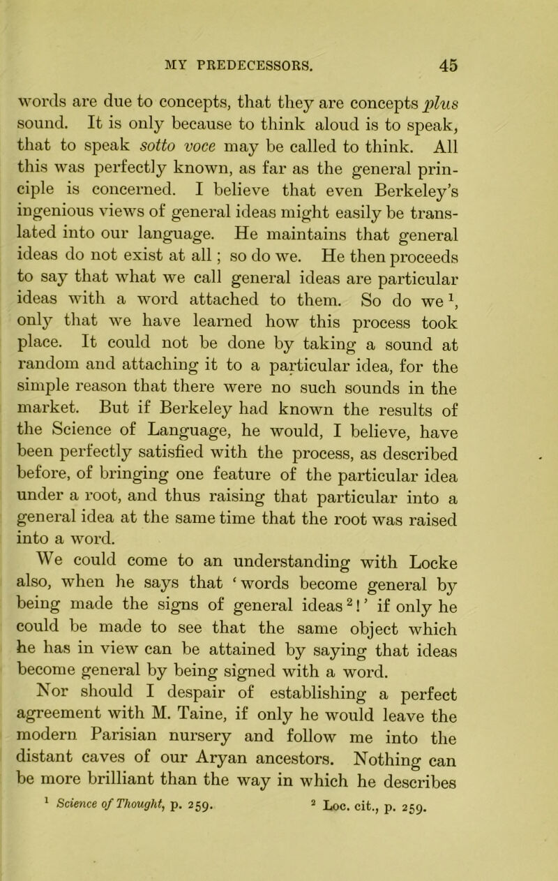 words are due to concepts, that they are concepts plus sound. It is only because to think aloud is to speak, that to speak sotto voce may be called to think. All this was perfectly known, as far as the general prin- ciple is concerned. I believe that even Berkeley’s ingenious views of general ideas might easily be trans- lated into our language. He maintains that general ideas do not exist at all; so do we. He then proceeds to say that what we call general ideas are particular ideas with a word attached to them. So do we1, only that we have learned how this process took place. It could not be done by taking a sound at random and attaching it to a particular idea, for the simple reason that there were no such sounds in the market. But if Berkeley had known the results of the Science of Language, he would, I believe, have been perfectly satisfied with the process, as described before, of bringing one feature of the particular idea under a root, and thus raising that particular into a general idea at the same time that the root was raised into a word. We could come to an understanding with Locke also, when he says that ‘words become general by being made the signs of general ideas2! ’ if only he could be made to see that the same object which he has in view can be attained by saying that ideas become general by being signed with a word. Nor should I despair of establishing a perfect agreement with M. Taine, if only he would leave the modern Parisian nursery and follow me into the distant caves of our Aryan ancestors. Nothing can be more brilliant than the way in which he describes 1 Science of Thought, p. 259. 2 Loc. cit., p. 259.