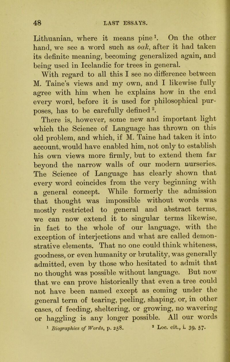 Lithuanian, where it means pine1. On the other hand, we see a word such as oak, after it had taken its definite meaning, becoming generalized again, and being used in Icelandic for trees in general. With regard to all this I see no difference between M. Taine’s views and my own, and I likewise fully agree with him when he explains how in the end every word, before it is used for philosophical pur- poses, has to be carefully defined2. There is, however, some new and important light which the Science of Language has thrown on this old problem, and which, if M. Taine had taken it into account, would have enabled him, not only to establish his own views more firmly, but to extend them far beyond the narrow walls of our modern nurseries. The Science of Language has clearly shown that every word coincides from the very beginning with a general concept. While formerly the admission that thought was impossible without words was mostly restricted to general and abstract terms, we can now extend it to singular terms likewise, in fact to the whole of our language, with the exception of interjections and what are called demon- strative elements. That no one could think whiteness, goodness, or even humanity or brutality, was generally admitted, even by those who hesitated to admit that no thought was possible without language. But now that we can prove historically that even a tree could not have been named except as coming under the general term of tearing, peeling, shaping, or, in other cases, of feeding, sheltering, or growing, no wavering or haggling is any longer possible. All our words 1 Biographies of Words, p. 258. 1 Loc. cit., L 39, 57.