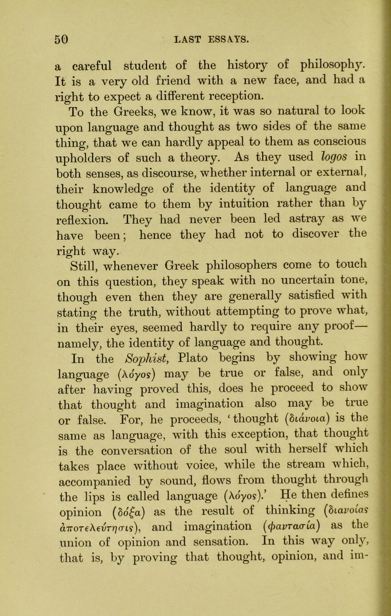 a careful student of the history of philosophy. It is a very old friend with a new face, and had a right to expect a different reception. To the Greeks, we know, it was so natural to look upon language and thought as two sides of the same thing, that we can hardly appeal to them as conscious upholders of such a theory. As they used logos in both senses, as discourse, whether internal or external, their knowledge of the identity of language and thought came to them by intuition rather than by reflexion. They had never been led astray as we have been; hence they had not to discover the right way. Still, whenever Greek philosophers come to touch on this question, they speak with no uncertain tone, though even then they are generally satisfied with stating the truth, without attempting to prove what, in their eyes, seemed hardly to require any proof— namely, the identity of language and thought. In the Sophist, Plato begins by showing how language (Aoyos) may be true or false, and only after having proved this, does he proceed to show that thought and imagination also may be true or false. For, he proceeds, ‘thought (biavoia) is the same as language, with this exception, that thought is the conversation of the soul with herself which takes place without voice, while the stream which, accompanied by sound, flows from thought through the lips is called language (Aoyos).’ He then defines opinion (8o£a) as the result of thinking (biavotas a-rroTcAeuTrio-Ls), and imagination (cpavraata) as the union of opinion and sensation. In this way only, that is, by proving that thought, opinion, and im-