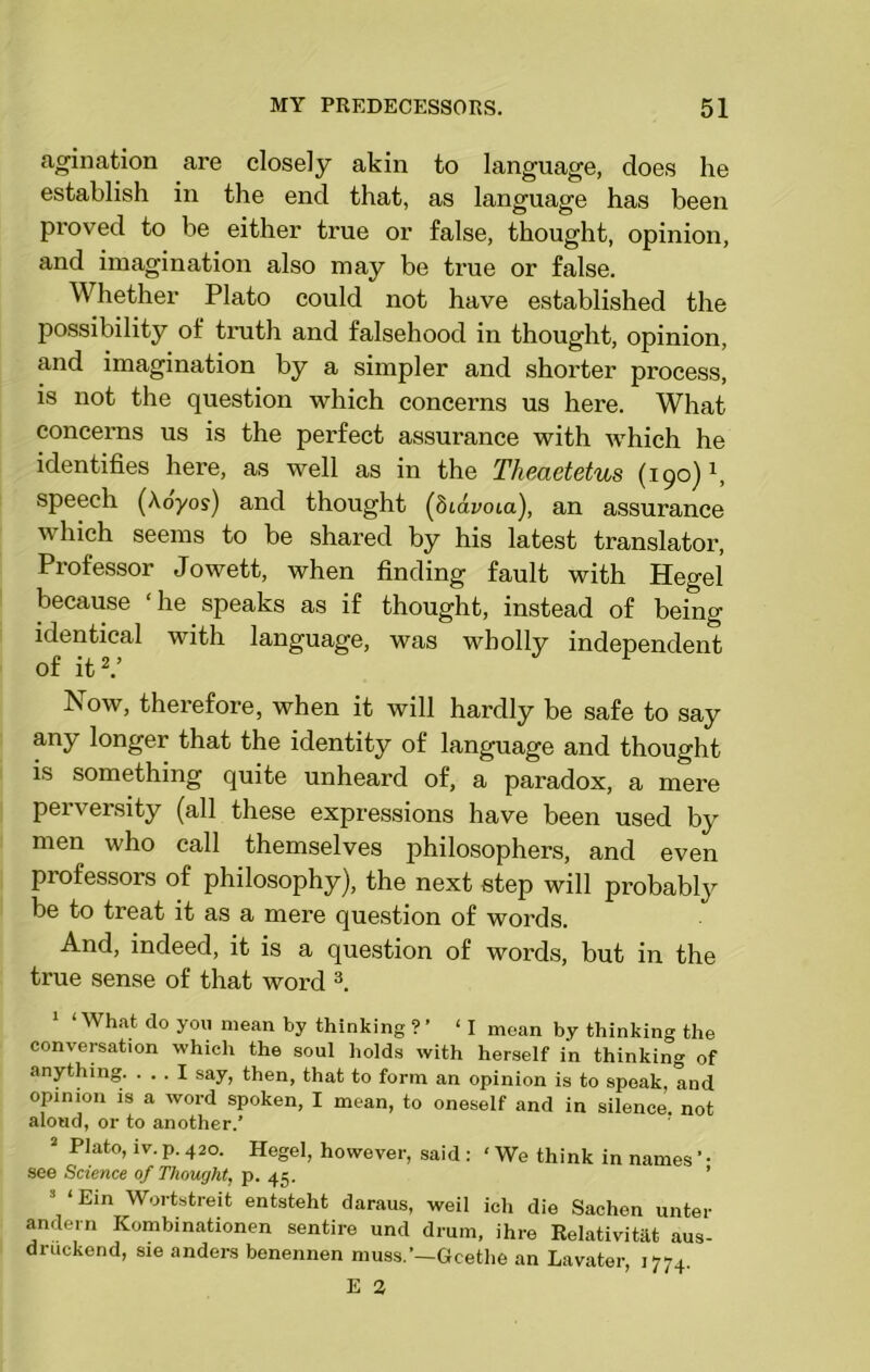 agination are closely akin to language, does he establish in the end that, as language has been proved to be either true or false, thought, opinion, and imagination also may be time or false. Whether Plato could not have established the possibility of truth and falsehood in thought, opinion, and imagination by a simpler and shorter process, is not the question which concerns us here. What concerns us is the perfect assurance with which he identifies here, as well as in the Theaetetus (190) \ speech (Aoyos) and thought (dtavoia), an assurance which seems to be shared by his latest translator, Professor Jowett, when finding fault with Hegel because ‘he speaks as if thought, instead of being identical with language, was wholly independent of it2.’ Now, therefore, when it will hardly be safe to say aiW longer that the identity of language and thought is something quite unheard of, a paradox, a mere perversity (all these expressions have been used by men who call themselves philosophers, and even professors of philosophy), the next step will probably be to treat it as a mere question of words. And, indeed, it is a question of words, but in the true sense of that word 3. 1 ‘ What do you mean by thinking ? ’ ‘I mean by thinking the conversation which the soul holds with herself in thinking of anything. ... I say, then, that to form an opinion is to speak, and opinion is a word spoken, I mean, to oneself and in silence, not aloud, or to another/ 2 Plato, lv. p. 420. Hegel, however, said : ‘ We think in names ’ • see Science of Thought, p. 45. ’ 3 ‘Ein Wortstreit entsteht daraus, weil ich die Sachen unter andern Kombinationen sentire und drum, ihre Relativist aus- druckend, sie anders benennen muss.’—Goethe an Lavater, 1774.