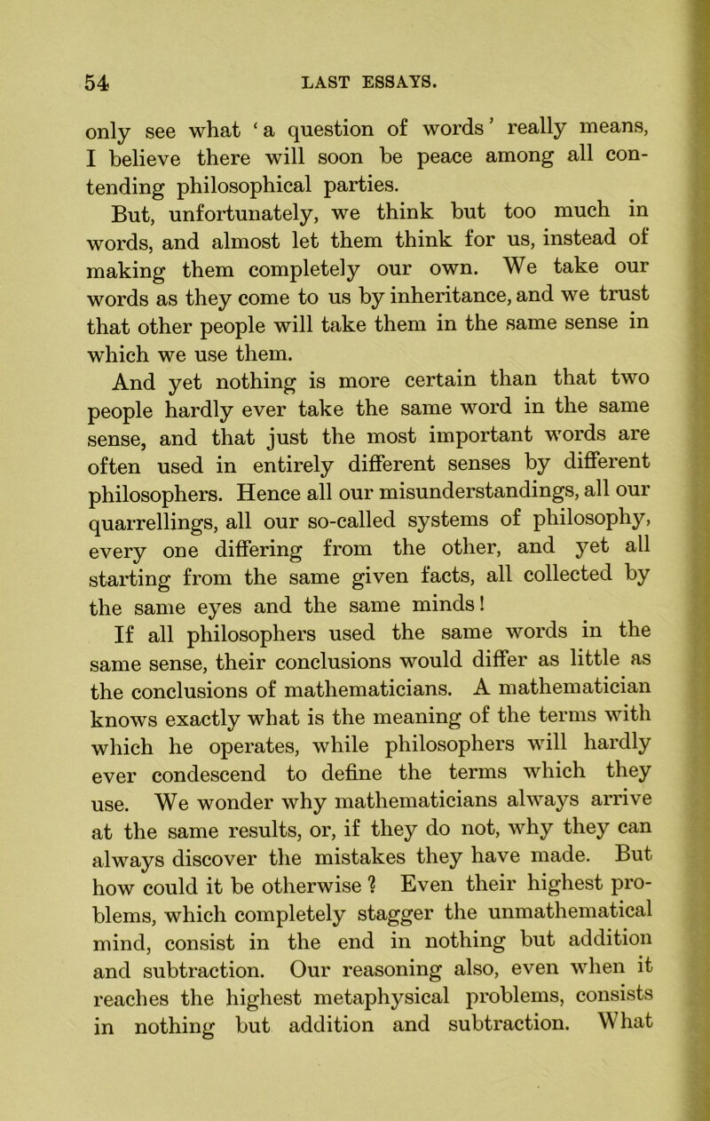only see what ‘a question of words' really means, I believe there will soon be peace among all con- tending philosophical parties. But, unfortunately, we think but too much in words, and almost let them think for us, instead of making them completely our own. We take our words as they come to us by inheritance, and we trust that other people will take them in the same sense in which we use them. And yet nothing is more certain than that two people hardly ever take the same word in the same sense, and that just the most important words are often used in entirely different senses by different philosophers. Hence all our misunderstandings, all our quarrellings, all our so-called systems of philosophy, every one differing from the other, and yet all starting from the same given facts, all collected by the same eyes and the same minds! If all philosophers used the same words in the same sense, their conclusions would differ as little as the conclusions of mathematicians. A mathematician knows exactly what is the meaning of the terms with which he operates, while philosophers will hardly ever condescend to define the terms which they use. We wonder why mathematicians always arrive at the same results, or, if they do not, why they can always discover the mistakes they have made. But how could it be otherwise ? Even their highest pro- blems, which completely stagger the unmathematical mind, consist in the end in nothing but addition and subtraction. Our reasoning also, even when it reaches the highest metaphysical problems, consists in nothing but addition and subtraction. What