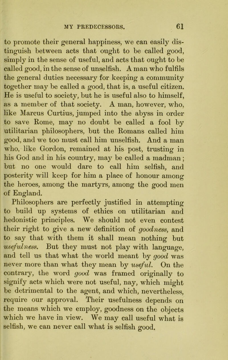 to promote their general happiness, we can easily dis- tinguish between acts that ought to be called good, simply in the sense of useful, and acts that ought to be called good, in the sense of unselfish. A man who fulfils the general duties necessai’y for keeping a community together may be called a good, that is, a useful citizen. He is useful to society, but he is useful also to himself, as a member of that society. A man, however, who, like Marcus Curtius, jumped into the abyss in order to save Rome, may no doubt be called a fool by utilitarian philosophers, but the Romans called him good, and we too must call him unselfish. And a man who, like Gordon, remained at his post, trusting in his God and in his country, may be called a madman; but no one would dare to call him selfish, and posterity will keep for him a place of honour among the heroes, among the martyrs, among the good men of England. Philosophers are perfectly justified in attempting to build up systems of ethics on utilitarian and hedonistic principles. We should not even contest their right to give a new definition of goodness, and to say that with them it shall mean nothing but usefulness. But they must not play with language, and tell us that what the world meant by good was never more than what they mean by useful. On the contrary, the word good was framed originally to signify acts which were not useful, nay, which might be detrimental to the agent, and which, nevertheless, require our approval. Their usefulness depends on the means which we employ, goodness on the objects which we have in view. We may call useful what is selfish, we can never call what is selfish good.