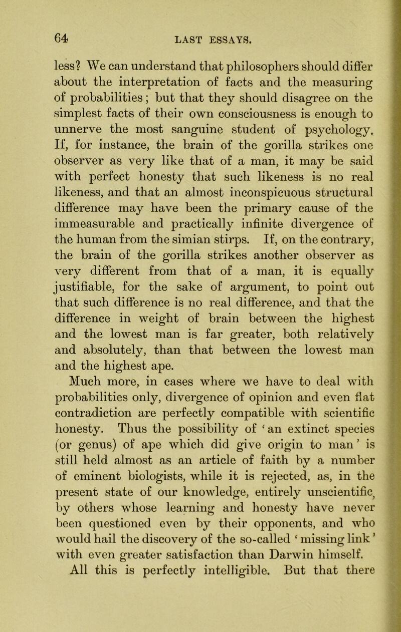 less? We can understand that philosophers should differ about the interpretation of facts and the measuring of probabilities; but that they should disagree on the simplest facts of their own consciousness is enough to unnerve the most sanguine student of psychology. If, for instance, the brain of the goi’illa strikes one observer as very like that of a man, it may be said with perfect honesty that such likeness is no real likeness, and that an almost inconspicuous structural difference may have been the primary cause of the immeasurable and practically infinite divergence of the human from the simian stirps. If, on the contrary, the brain of the gorilla strikes another observer as very different from that of a man, it is equally justifiable, for the sake of argument, to point out that such difference is no real difference, and that the difference in weight of brain between the highest and the lowest man is far greater, both relatively and absolutely, than that between the lowest man and the highest ape. Much more, in cases where we have to deal with probabilities only, divergence of opinion and even flat contradiction are perfectly compatible with scientific honesty. Thus the possibility of ‘an extinct species (or genus) of ape which did give origin to man ’ is still held almost as an article of faith by a number of eminent biologists, while it is rejected, as, in the present state of our knowledge, entirely unscientific^ by others whose learning and honesty have never been questioned even by their opponents, and who would hail the discovery of the so-called ‘ missing link ’ with even greater satisfaction than Darwin himself. All this is perfectly intelligible. But that there