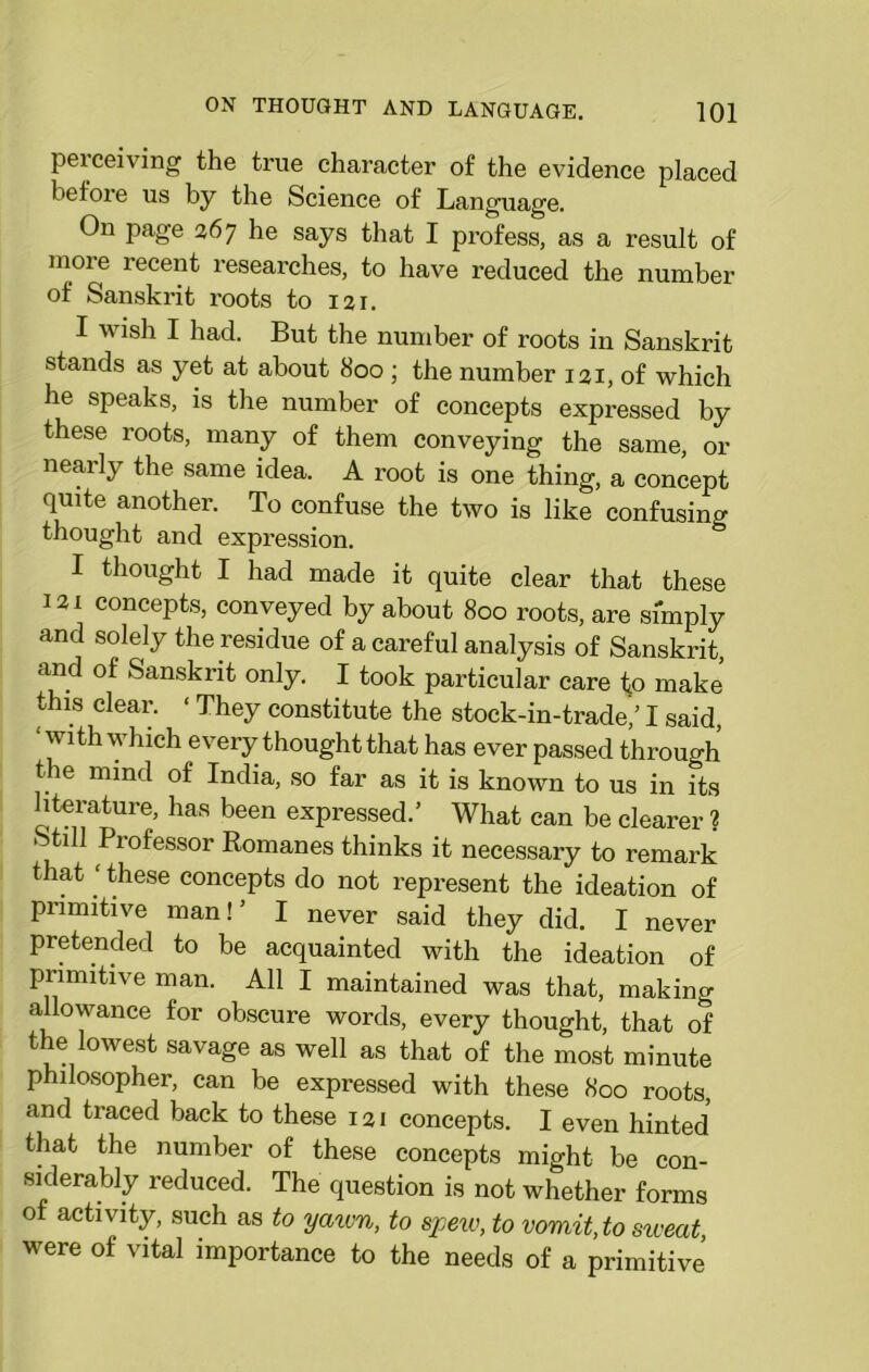 perceiving the true character of the evidence placed before us by the Science of Language. On page 267 he says that I profess, as a result of more recent researches, to have reduced the number of Sanskrit roots to 121. I wish I had. But the number of roots in Sanskrit stands as yet at about 800 ; the number 121, of which he speaks, is the number of concepts expressed by these roots, many of them conveying the same, or nearly the same idea. A root is one thing, a concept quite another. To confuse the two is like confusing thought and expression. I thought I had made it quite clear that these 121 concepts, conveyed by about 800 roots, are simply and solely the residue of a careful analysis of Sanskrit, and of Sanskrit only. I took particular care to make this clear. • They constitute the stock-in-trade/1 said, ■ with which every thought that has ever passed through the mind of India, so far as it is known to us in its literature, has been expressed.’ What can be clearer ? Still Professor Romanes thinks it necessary to remark that ‘ these concepts do not represent the ideation of primitive man!’ I never said they did. I never pretended to be acquainted with the ideation of primitive man. All I maintained was that, making allowance for obscure words, every thought, that of the lowest savage as well as that of the most minute philosopher, can be expressed with these 800 roots, and traced back to these 121 concepts. I even hinted that the number of these concepts might be con- siderably reduced. The question is not whether forms of activity, such as to yaivn, to spew, to vomit, to sweat, were of vital importance to the needs of a primitive