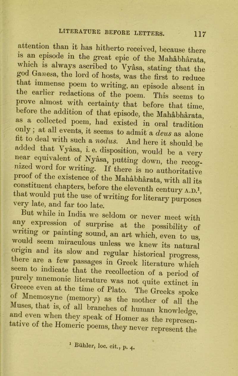 attention than it has hitherto received, because there is an episode in the great epic of the Mahabh&rata, winch is always ascribed to Vyasa, stating that the god Gawesa, the lord of hosts, was the first to reduce that immense poem to writing, an episode absent in the earlier redactions of the poem. This seems to prove almost with certainty that before that time, before the addition of that episode, the Mahabharata,’ as a collected poem, had existed in oral tradition only ; at all events, it seems to admit a dens as alone fit to deal with such a nodus. And here it should be added that Vyasa, i. e. disposition, would be a very near equivalent of Nyasa, putting down, the recog- nized word for writing. If there is no authoritative proof of the existence of the Mahabharata, with all its constituent chapters, before the eleventh century a d 1 that would put the use of writing for literary purposes very late, and far too late. But while in India we seldom or never meet with any expression of surprise at the possibility of writing or painting sound, an art which, even to us would seem miraculous unless we knew its natural origin and its slow and regular historical progress there are a few passages in Greek literature which seem to indicate that the recollection of a period of purely mnemonic literature was not quite extinct in Greece even at the time of Plato. The Greeks spoke of Mnemosyne (memory) as the mother of all the Muses, that is, of all branches of human knowledge and even when they speak of Homer as the represen- tative of the Homeric poems, they never represent the , p. 4. 1 Biihler, loc. cit.