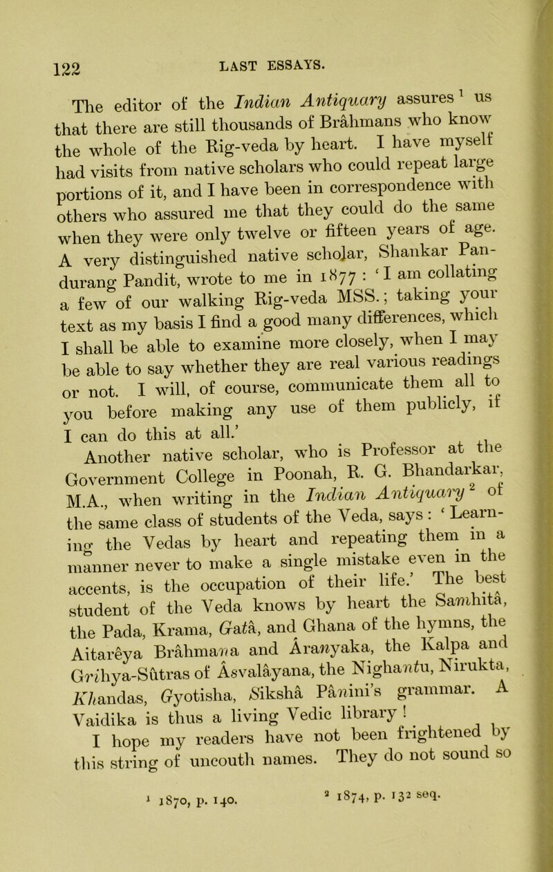 The editor of the Indian Antiquary assures 1 us that there are still thousands of Brahmans who know the whole of the Rig-veda by heart. I have mysell had visits from native scholars who could repeat large portions of it, and I have been in correspondence with others who assured me that they could do the same when they were only twelve or fifteen years of age. A very distinguished native scholar, Shankar Pan- durang Pandit, wrote to me in x S 77 : £I am collating a few of our walking Rig-veda MSS., taking youi text as my basis I find a good many differences, which I shall be able to examine more closely, when I may be able to say whether they are real various readings or not. I will, of course, communicate them all to you before making any use of them publicly, if I can do this at all. Another native scholar, who is Professor at the Government College in Poonah, R. G. Bhandarkar M.A., when writing in the Indian Antiquary o the same class of students of the Veda, says : ‘ Learn- ing the Vedas by heart and repeating them in a manner never to make a single mistake even in the accents, is the occupation of their life.’ The best student of the Veda knows by heart the Samhita, the Pada, Krama, Gaia, and Ghana of the hymns, the Aitareya Brahmawa and Aranyaka, the Kalpa and Grihya-Sutras of Asvalayana, the Nighaniu, Nirukta, Amandas, Gyotisha, Aiksha Pamni’s grammar. A Vaidika is thus a living Vedic library ! . I hope my readers have not been frightened by this string of uncouth names. They do not sound so 1 1870, p. 140. 3 1874, p. 132 se(L