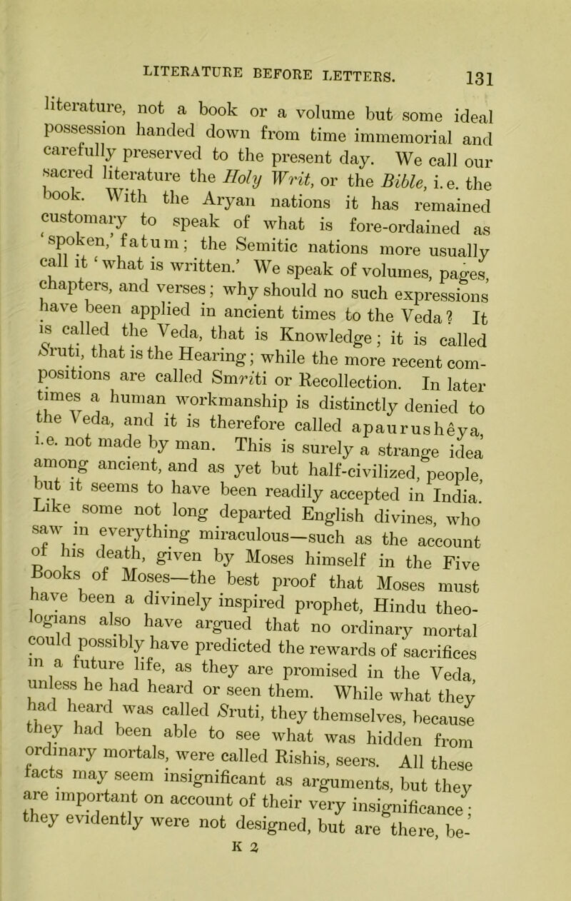 literature, not a book or a volume but some ideal possession handed down from time immemorial and carefully preserved to the present day. We call our sacred literature the Holy Writ, or the Bible, i.e. the oof Wlth tlie Aryan nations it has remained customary to speak of what is fore-ordained as spoken, fatum; the Semitic nations more usually call it ‘ what is written.’ We speak of volumes, pages chapters, and verses; why should no such expressions lave been applied in ancient times to the Veda 2 It is called the Veda, that is Knowledge; it is called Muti, that is the Hearing; while the more recent com- positions are called Smnti or Recollection. In later times a human workmanship is distinctly denied to the Veda, and it is therefore called apaurushSya i.e. not made by man. This is surely a strange idea among ancient, and as yet but half-civilized, people, ait it seems to have been readily accepted in India Like some not long departed English divines, who saw m everything miraculous-such as the account o his death, given by Moses himself in the Five Books of Moses—the best proof that Moses must have been a divinely inspired prophet, Hindu theo- logians also have argued that no ordinary mortal could possibly have predicted the rewards of sacrifices m a future life, as they are promised in the Veda unless he had heard or seen them. While what they had heard was called Sruti, they themselves, because they had been able to see what was hidden from ordinary mortals, were called Rishis, seers. All these facts may seem insignificant as arguments, but they are important on account of their very insignificance^ they evidently were not designed, but are there, be-