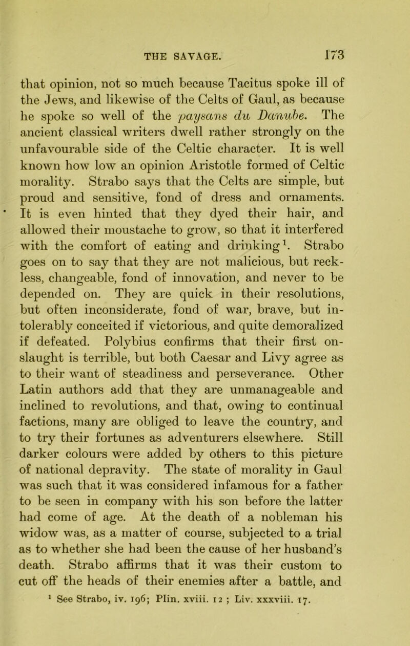 that opinion, not so much because Tacitus spoke ill of the Jews, and likewise of the Celts of Gaul, as because he spoke so well of the paysans du Danube. The ancient classical writers dwell rather strongly on the unfavourable side of the Celtic character. It is well known how low an opinion Aristotle formed of Celtic morality. Strabo says that the Celts are simple, but proud and sensitive, fond of dress and ornaments. It is even hinted that they dyed their hair, and allowed their moustache to grow, so that it interfered with the comfort of eating and drinking1. Strabo goes on to say that they are not malicious, but reck- less, changeable, fond of innovation, and never to be depended on. They are quick in their resolutions, but often inconsiderate, fond of war, brave, but in- tolerably conceited if victorious, and quite demoralized if defeated. Polybius confirms that their first on- slaught is terrible, but both Caesar and Livy agree as to their want of steadiness and pei’severance. Other Latin authors add that they are unmanageable and inclined to revolutions, and that, owing to continual factions, many are obliged to leave the country, and to try their fortunes as adventurers elsewhere. Still darker colours were added by others to this picture of national depravity. The state of morality in Gaul was such that it was considered infamous for a father to be seen in company with his son before the latter had come of age. At the death of a nobleman his widow was, as a matter of course, subjected to a trial as to whether she had been the cause of her husband’s death. Strabo affirms that it was their custom to cut off the heads of their enemies after a battle, and 1 See Strabo, iv. 196; Plin. xviii. 12 ; Liv. xxxviii. 17.