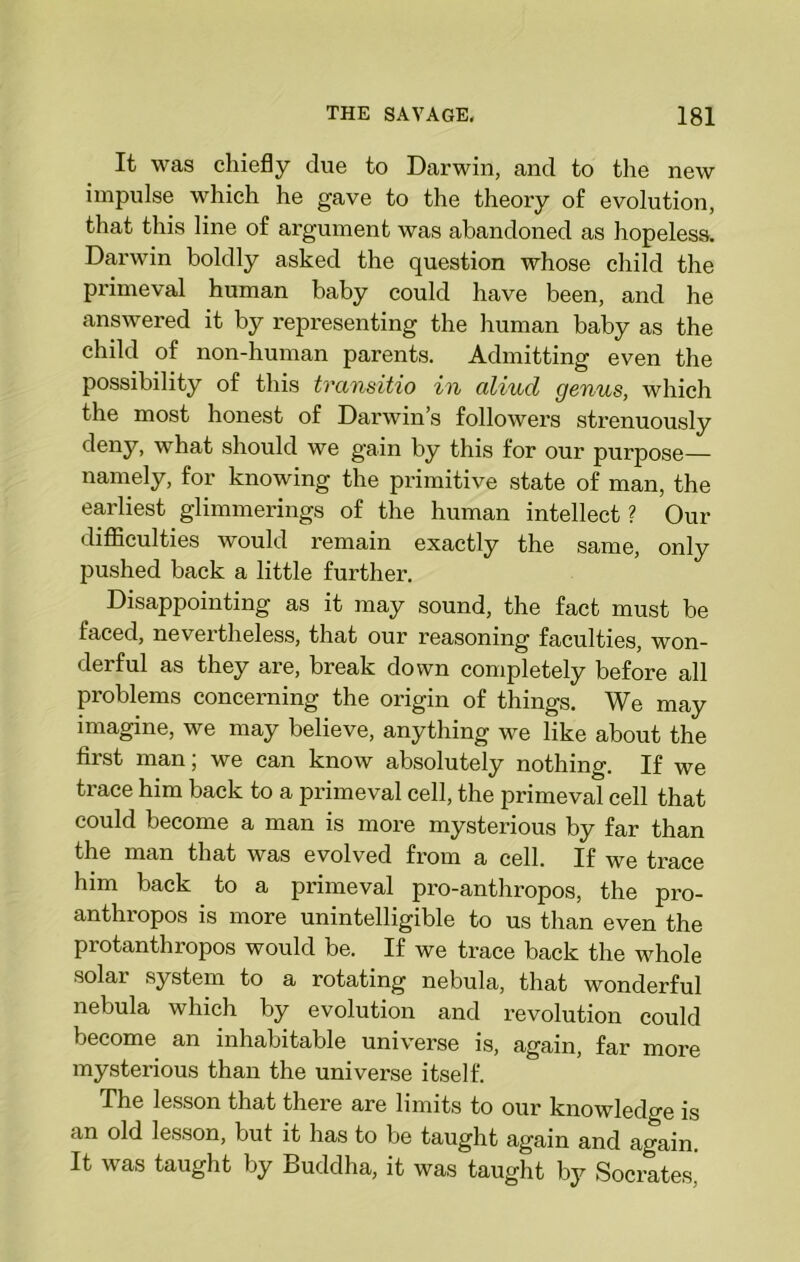 It was chiefly due to Darwin, and to the new impulse which he gave to the theory of evolution, that this line of argument was abandoned as hopeless. Darwin boldly asked the question whose child the primeval human baby could have been, and he answered it by representing the human baby as the child of non-human parents. Admitting even the possibility of this transitio in cdiud genus, which the most honest of Darwin’s followers strenuously deny, what should we gain by this for our purpose— namely, for knowing the primitive state of man, the earliest glimmerings of the human intellect ? Our difficulties would remain exactly the same, only pushed back a little further. Disappointing as it may sound, the fact must be faced, nevertheless, that our reasoning faculties, won- derful as they are, break down completely before all problems concerning the origin of things. We may imagine, we may believe, anything we like about the first man; we can know absolutely nothing. If we trace him back to a primeval cell, the primeval cell that could become a man is more mysterious by far than the man that was evolved from a cell. If we trace him back to a primeval pro-anthropos, the pro- anthropos is more unintelligible to us than even the protanthropos would be. If we trace back the whole solar system to a rotating nebula, that wonderful nebula which by evolution and revolution could become an inhabitable universe is, again, far more mysterious than the universe itself. The lesson that there are limits to our knowledge is an old lesson, but it has to be taught again and again. It was taught by Buddha, it was taught by Socrates.