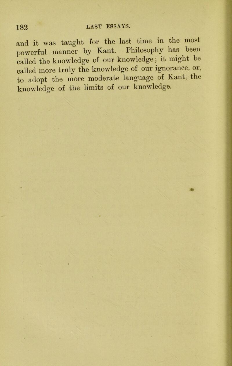 and it was taught for the last time in the most powerful manner by Kant. Philosophy has been called the knowledge of our knowledge; it might he called more truly the knowledge of our ignorance, or, to adopt the more moderate language of Kant, the knowledge of the limits of our knowledge.