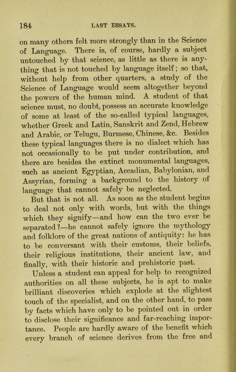 on many others felt more strongly than in the Science of Language. There is, of course, hardly a subject untouched by that science, as little as there is any- thing that is not touched by language itself; so that, without help from other quarters, a study of the Science of Language would seem altogether beyond the powers of the human mind. A student of that science must, no doubt, possess an accurate knowledge of some at least of the so-called typical languages, whether Greek and Latin, Sanskrit and Zend, Hebrew and Arabic, or Telugu, Burmese, Chinese, &e. Besides these typical languages there is no dialect which has not occasionally to be put under contribution, and there are besides the extinct monumental languages, such as ancient Egyptian, Accadian, Babylonian, and Assyrian, forming a background to the history of language that cannot safely be neglected. But that is not all. As soon as the student begins to deal not only with words, but with the things which they signify—and how can the two ever be separated %—he cannot safely ignore the mythology and folklore of the great nations of antiquity: he has to be conversant with their customs, their beliefs, their religious institutions, their ancient law, and finally, with their historic and prehistoric past. Unless a student can appeal for help to recognized authorities on all these subjects, he is apt to make brilliant discoveries which explode at the slightest touch of the specialist, and on the other hand, to pass by facts which have only to be pointed out in order to disclose their significance and far-reaching impor- tance. People are hardly aware of the benefit which every branch of science derives from the free and