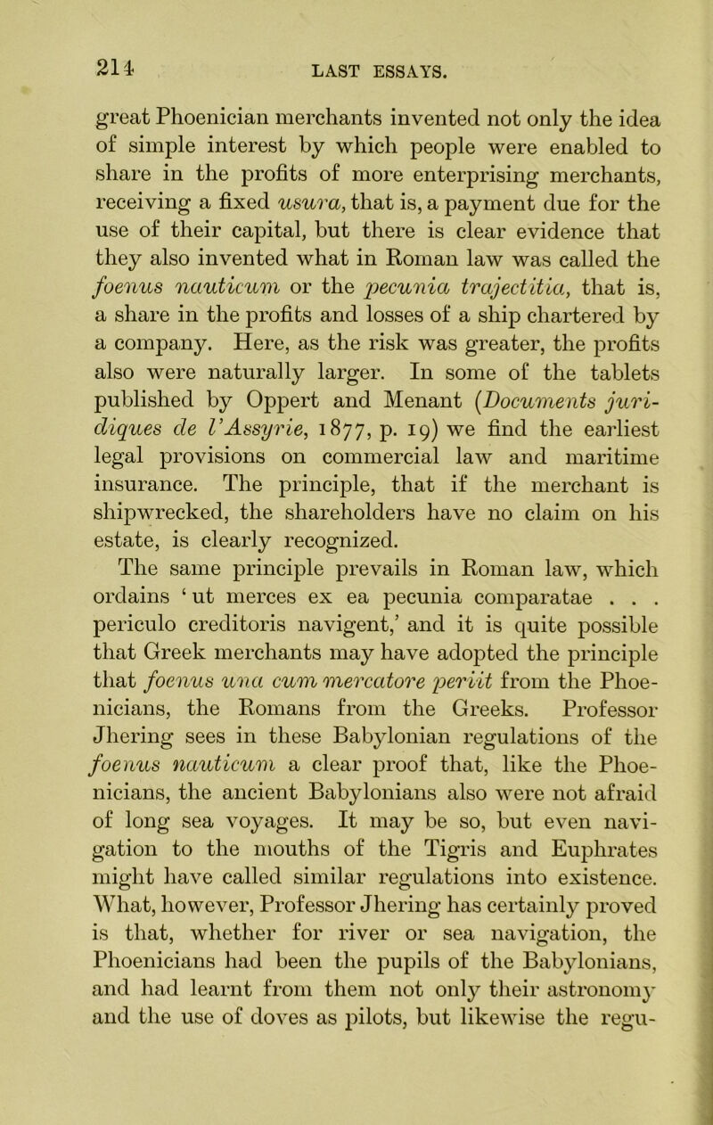 214- great Phoenician merchants invented not only the idea of simple interest by which people were enabled to share in the profits of more enterprising merchants, receiving a fixed usura, that is, a payment due for the use of their capital, but there is clear evidence that they also invented what in Roman law was called the foenus nauticum or the pecunia trajectitia, that is, a share in the profits and losses of a ship chartered by a company. Here, as the risk was greater, the profits also were naturally larger. In some of the tablets published by Oppert and Menant (Documents juri- diques de I’Assyrie, 1877, p. 19) we find the earliest legal provisions 011 commercial law and maritime insurance. The principle, that if the merchant is shipwrecked, the shareholders have no claim on his estate, is clearly recognized. The same principle prevails in Roman law, which ordains ‘ ut merces ex ea pecunia comparatae . . . periculo creditoris navigent,’ and it is quite possible that Greek merchants may have adopted the principle that foenus unci cum mercatore periit from the Phoe- nicians, the Romans from the Greeks. Professor Jhering sees in these Babylonian regulations of the foenus nauticum a clear proof that, like the Phoe- nicians, the ancient Babylonians also were not afraid of long sea voyages. It may be so, but even navi- gation to the mouths of the Tigris and Euphrates might have called similar regulations into existence. What, however, Professor Jhering has certainly proved is that, whether for river or sea navigation, the Phoenicians had been the pupils of the Babylonians, and had learnt from them not only their astronomy and the use of doves as pilots, but likewise the regu-