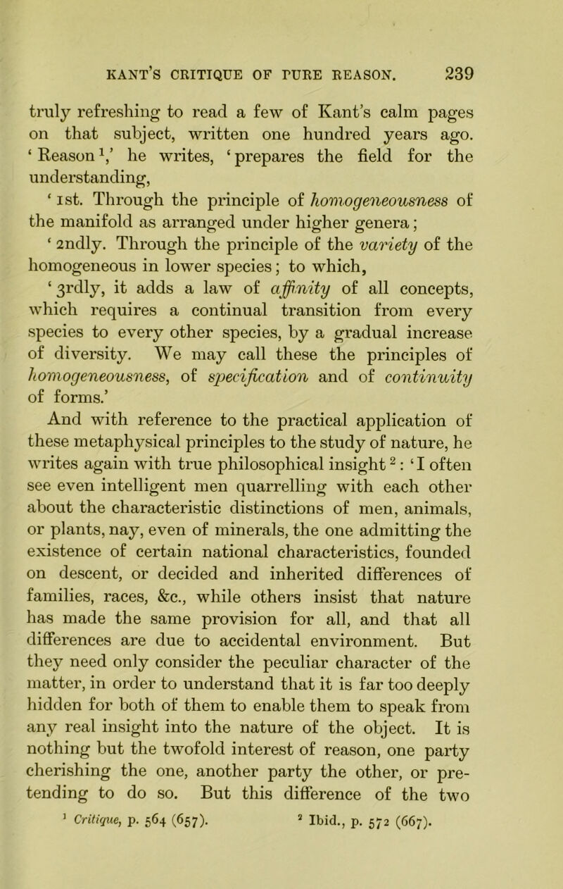 truly refreshing to read a few of Kant’s calm pages on that subject, written one hundred years ago. ‘ Reason V he writes, ‘ prepares the field for the understanding, ‘ ist. Through the principle of homogeneousness of the manifold as arranged under higher genera; ‘ 2ndly. Through the principle of the variety of the homogeneous in lower species; to which, ‘ 31'dly, it adds a law of affinity of all concepts, which requires a continual transition from every species to every other species, by a gradual increase of diversity. We may call these the principles of homogeneousness, of specification and of continuity of forms.’ And with reference to the practical application of these metaphysical principles to the study of nature, he writes again with true philosophical insight2 : ‘ I often see even intelligent men quarrelling with each other about the characteristic distinctions of men, animals, or plants, nay, even of minerals, the one admitting the existence of certain national characteristics, founded on descent, or decided and inherited differences of families, races, &c., while others insist that nature has made the same provision for all, and that all differences are due to accidental environment. But they need only consider the peculiar character of the matter, in order to understand that it is far too deeply hidden for both of them to enable them to speak from any real insight into the nature of the object. It is nothing but the twofold interest of reason, one party cherishing the one, another party the other, or pre- tending to do so. But this difference of the two 1 Critique, p. 564 (657). 2 Ibid., p. 572 (667).