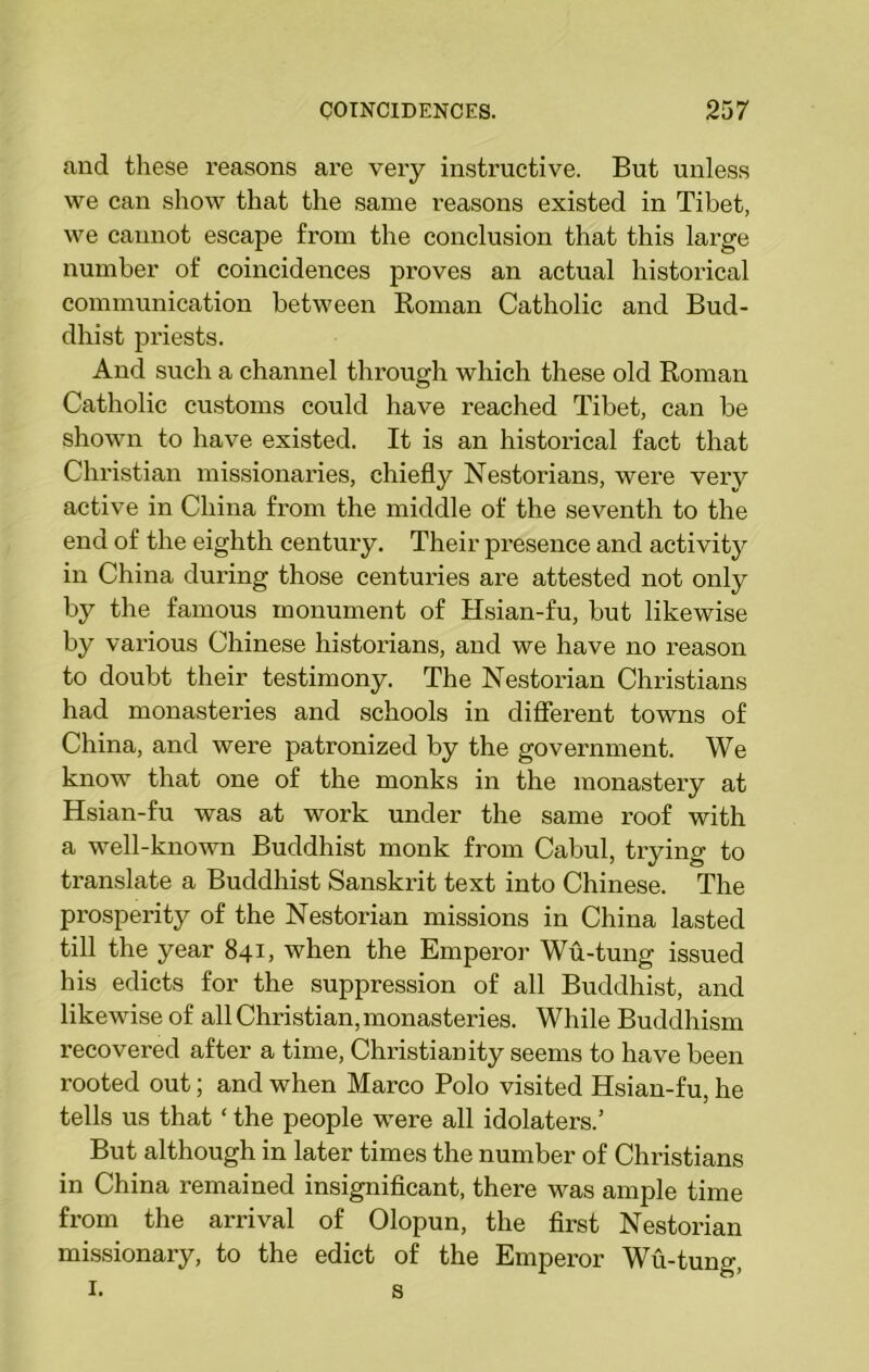 and these reasons are very instructive. But unless we can show that the same reasons existed in Tibet, we cannot escape from the conclusion that this large number of coincidences proves an actual historical communication between Roman Catholic and Bud- dhist priests. And such a channel through which these old Roman Catholic customs could have reached Tibet, can be shown to have existed. It is an historical fact that Christian missionaries, chiefly Nestorians, were very active in China from the middle of the seventh to the end of the eighth century. Their presence and activity in China during those centuries are attested not only by the famous monument of Hsian-fu, but likewise by various Chinese historians, and we have no reason to doubt their testimony. The Nestorian Christians had monasteries and schools in different towns of China, and were patronized by the government. We know that one of the monks in the monastery at Hsian-fu was at work under the same roof with a well-known Buddhist monk from Cabul, trying to translate a Buddhist Sanskrit text into Chinese. The prosperity of the Nestorian missions in China lasted till the year 841, when the Emperor Wu-tung issued his edicts for the suppression of all Buddhist, and likewise of all Christian, monasteries. While Buddhism recovered after a time, Christianity seems to have been rooted out; and when Marco Polo visited Hsian-fu, he tells us that ‘ the people were all idolaters.’ But although in later times the number of Christians in China remained insignificant, there was ample time from the arrival of Olopun, the first Nestorian missionary, to the edict of the Emperor Wu-tung, 1. s