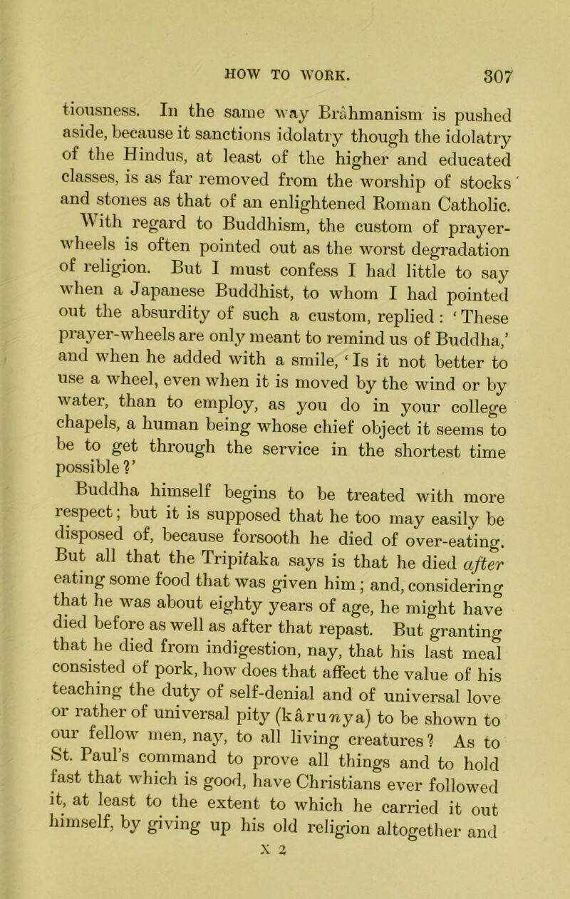 tiousness. In the same way Brahmanism is pushed aside, because it sanctions idolatry though the idolatry of the Hindus, at least of the higher and educated classes, is as far removed fi’om the worship of stocks and stones as that of an enlightened Roman Catholic. With regai-d to Buddhism, the custom of prayer- wheels is often pointed out as the worst degradation of religion. But I must confess I had little to say when a Japanese Buddhist, to whom I had pointed out the absurdity of such a custom, replied : ‘ These prayer-wheels are only meant to remind us of Buddha,’ and when he added with a smile, ‘ Is it not better to use a wheel, even when it is moved by the wind or by water, than to employ, as you do in your college chapels, a human being whose chief object it seems to be to get through the service in the shortest time possible ?’ Buddha himself begins to be ti'eated with moi'e lespect, but it is supposed that he too may easily be disposed of, because foi’sooth he died of over-eating. But all that the TripPaka says is that he died after eating some food that was given him ; and, considering that he was about eighty years of age, he might have died before as well as after that repast. But granting that he died from indigestion, nay, that his last meal consisted of pork, how does that affect the value of his teaching the duty of self-denial and of universal love or rather of universal pity (k&ruixya) to be shown to our fellow men, nay, to all living creatures ? As to St. Paul’s command to prove all things and to hold fast that which is good, have Christians ever followed it, at least to the extent to which he carried it out himself, by giving up his old religion altogether and