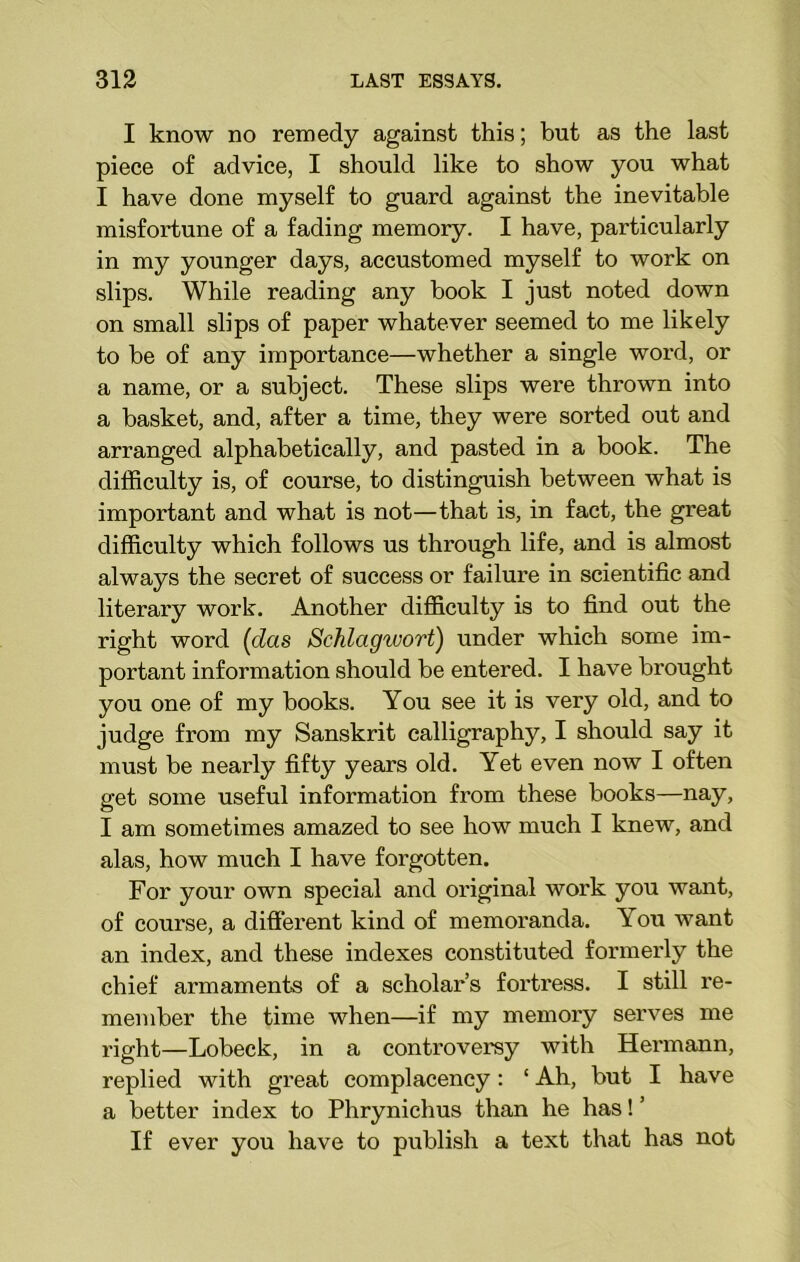 I know no remedy against this; but as the last piece of advice, I should like to show you what I have done myself to guard against the inevitable misfortune of a fading memory. I have, particularly in my younger days, accustomed myself to work on slips. While reading any book I just noted down on small slips of paper whatever seemed to me likely to be of any importance—whether a single word, or a name, or a subject. These slips were thrown into a basket, and, after a time, they were sorted out and arranged alphabetically, and pasted in a book. The difficulty is, of course, to distinguish between what is important and what is not—that is, in fact, the great difficulty which follows us through life, and is almost always the secret of success or failure in scientific and literary work. Another difficulty is to find out the right word (das Schlagwort) under which some im- portant information should be entered. I have brought you one of my books. You see it is very old, and to judge from my Sanskrit calligraphy, I should say it must be nearly fifty years old. Yet even now I often get some useful information from these books—nay, I am sometimes amazed to see how much I knew, and alas, how much I have forgotten. For your own special and original work you want, of course, a different kind of memoranda. You want an index, and these indexes constituted formerly the chief armaments of a scholar’s fortress. I still re- member the time when—if my memory serves me right—Lobeck, in a controversy with Hermann, replied with great complacency: ‘ Ah, but I have a better index to Phrynichus than he has! ’ If ever you have to publish a text that has not