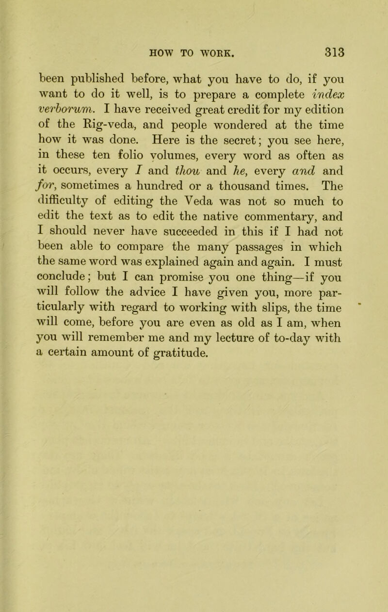 been published before, what you have to do, if you want to do it well, is to prepare a complete index verborum. I have received great credit for my edition of the Rig-veda, and people wondered at the time how it was done. Here is the secret; you see here, in these ten folio volumes, every word as often as it occurs, every I and thou and he, every and and for, sometimes a hundred or a thousand times. The difficulty of editing the Veda was not so much to edit the text as to edit the native commentary, and I should never have succeeded in this if I had not been able to compare the many passages in which the same word was explained again and again. I must conclude; but I can promise you one thing—if you will follow the advice I have given you, more par- ticularly with regard to working with slips, the time will come, before you are even as old as I am, when you will remember me and my lecture of to-day with a certain amount of gratitude.