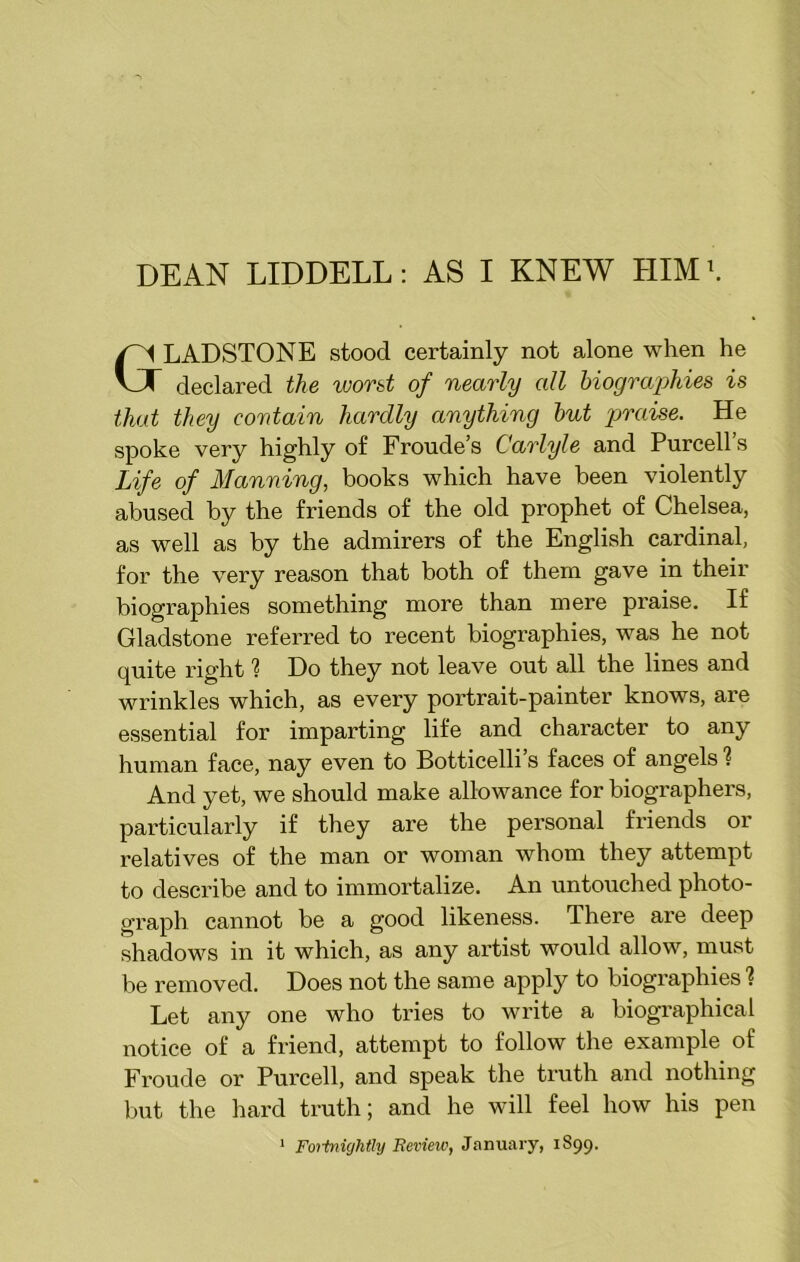 DEAN LIDDELL: AS I KNEW HIMb LADSTONE stood certainly not alone when he declared the worst of nearly all biographies is that they contain hardly anything but praise. He spoke very highly of Froude’s Carlyle and Purcell’s Life of Manning, books which have been violently abused by the friends of the old prophet of Chelsea, as well as by the admirers of the English cardinal, for the very reason that both of them gave in their biographies something more than mere praise. If Gladstone referred to recent biographies, was he not quite right 1 Do they not leave out all the lines and wrinkles which, as every portrait-painter knows, are essential for imparting life and character to any human face, nay even to Botticelli’s faces of angels 1 And yet, we should make allowance for biographers, particularly if they are the personal friends or relatives of the man or woman whom they attempt to describe and to immortalize. An untouched photo- graph cannot be a good likeness. There are deep shadows in it which, as any artist would allow, must be removed. Does not the same apply to biographies 1 Let any one who tries to write a biographical notice of a friend, attempt to follow the example of Froude or Purcell, and speak the truth and nothing but the hard truth; and he will feel how his pen 1 Fortnightly Review, January, 1899.